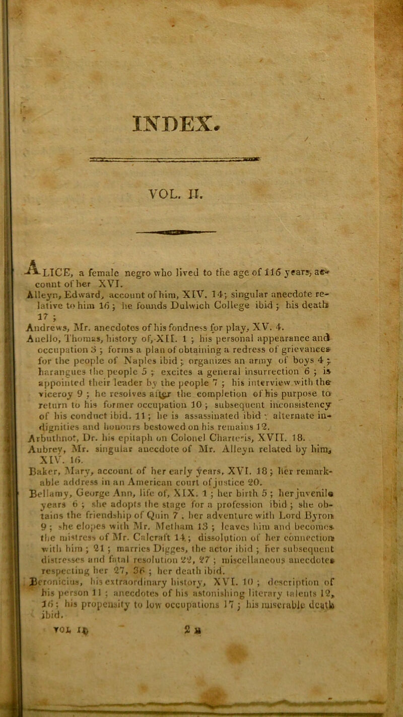 INDEX. / •BTT VOL. IJ. ■A.lice, a female negro who lived to the age of 116 jeary) ae* connt of her XVI. Alleyn, Edward, account of him, XIV. 14; singular anecdote re- lative to him 16 ; he founds Dulwich College ibid ; his death) 17 ; Andrews, Mr. anecdotes of his fondness for play, XV. 4. Auello, Thomas, history of,-XI[. 1 ; his personal appearance and occupation iJ; forms a plan of obtaining a redress of grievances- for tlie people of Maples ibid ; organizes an army of boys 4 j harangues the people 5 ;• excites a general insurrection 6 ; is appointed their leader by the people 7 ; his interview with the viceroy 9 ; he resolves aft^ the completion ofhis purpose to return to his former occupation 10 ; subsequent inconsistency of his conduct ibid. 11; he is assassinated ibid v alternate in- dignities and honours bestowed on his remains 12. Arbuthnot, Dr. hiu epitaph on Colonel Charicris, XVIT. 18. Aubrey, Mr. singular anecdote of Mr. Alleyn related by him, XIV. 16. Baker, Mary, account of her early years, XVI. 18 ; Her remark- able address in an American court of justice 20. Bellamy, George Ann, life of, XIX. 1 ; her birth 5 ; herjnvenila years 6 ; site adopts the stage for a profession ibid ; she ob- tains the friendsliip of Quin 7 . her adventure with Lord Byron 9 ; she elopes with Mr. Metliam 13 ; leaves him and becomes the mistress of Mr. Calcraft 14.; dissolption of her cbnnectior# with him ; 21 ; marries Digges, the actor ibid ; her subsequent distresses and fatal resolution 22, 27 ; miscellaneous anecdotes respecting her 27, 36 ; her death ibid. Beronicius, his extraordinary history, XVI. 10 ; description of his person 11 ; anecdote,s ofhis astonishing literary talents 12, 16; his propensity to low occupations 17 ; his miserable dcijtlft ibid. TOi. 2 M