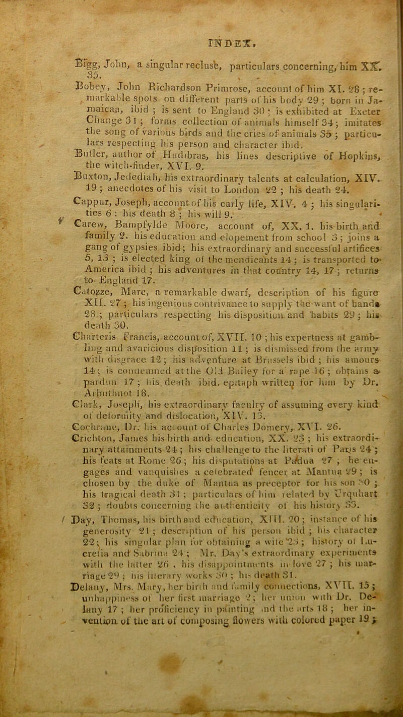 f ! Bfgg, Jolin, a singular reclusfe, particulars concerning, him X3T. 35. , Bobe_v, Jolm Ridiardson Primrose, accouni of him XI. ^8 ; re- markable spots on different parts of his body 29 ; born in Ja- maicaa, ibid ; is sent to England 30 ; is exhibited at Exeter Change 3 I ; forms collection of animals himself 34; imitates the song of various birds and the cries of animals 35 ; particu- lars respecting Ins person and character ibid, Butler, author ot Hudibras, his lines descriptive of Hopkins, the witch-finder, XVI. 9. Buxton, Jedediah, his extraordinary talents at calculation, XIV. 19; anecdotes of his visit to London 22 ; his death 24. Cappur, Joseph, accoimtof his early life, XIV. 4 ; liis singulari- ties 6 : his death 8 ; his will 9. ^ . Carew, Bampfylde IMoorc, account of, XX. 1. his birth and family 2. his education and elopement from school 3; joins a gang of gypsies ibid; bis extraordinary and successful artifices 5, 13 ; is elected king of the niendicalits 14; is transjiorted to- America ibid ; his adventures in that cotfntry 14, 17; returns to- England 17. Cdtozze, Marc, n remarkable dwarf, description of his figure XII. 27; his ingenious contrivance to supply the-want of hand* 28.; particulars respecting his dispositicu and habits 29; bin death 30. Ghartcris francis, account of, XVII. 10 ; his expertness at gamb- ling and avaricious disposition 11 ; is dismissed from ihe army with disgrace 12; bis adventure at Brussels ibid ; bis amours 14; is coiuicumed at the Old B.iiicy for a rape 16 ; obtains a* pardon 17; liis, death ibid, cpilapti wrilteij for luni by Dr. Aibnflinot 18. Clark, Ju-epli, his extraordinary facniry of assuming every kind of deformity and dislocation, XIV. 13. Cocliranc, Dr. his ac-ount of Charles Domery, XVI. 26. Crichton, Janies his birlli and- education, XX. 23 ; his extraordi- nary attainments 21 ; his challenge to the literati of Parjs 24 ; his feats at Rome 26; his disput-ations at Pc/dua 27 , he en- gages and vanqiiislies a ceicbratecf fencer at Mantua 29; is cliosen by the duke of Mantua as preceptor tor Ins son '-0 ; his tragical death 31 ; particulars of him lelated by Erqiihart 32 ; doubts concerning the autl cniicily ot his history 33. Day, Tbotnas, his birth and edtication, XI11.20; instance of his getierosity 21; description of his person ibid; liis character 22; liis singular plan i'or obtaining a wile‘2.3; history ol l.u- creita and Sabrina 2-f ; .Mr. Day's extraordinary experiments with the latter 26 , his disappointments m love 27 ; his mar- riagc2'^>; liis liter,try works .'in ; hi-dealli 31. Dclany', Mrs. .Mary, her birth and i'..mily connections, X\MI. 15; unhappiness ol her first marriago 2; her union witli Dr. De-'', lany 17 ; her prJiiciency in painting .nd the arts 18 ; her in- veutiou. of the utl of composing flowers with colored paper 19 > >0