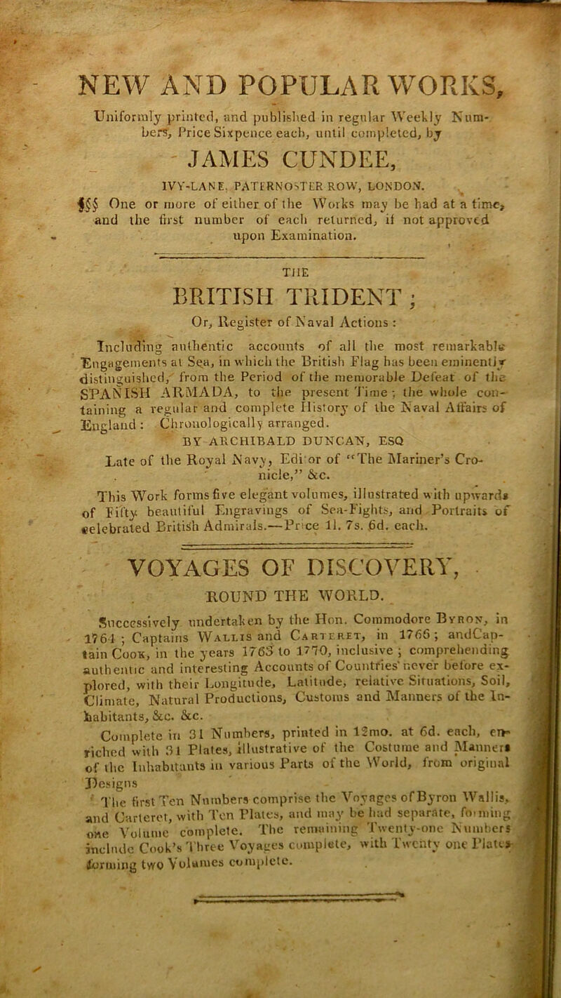 NEW AND POPULAR WORKS, Uniformly printed, and published in regular Wcehly Num- bers', Price Sixpence each, until completed, by ' JAMES CUNDEE, IVY-LANE. PATERNOSTER ROW, LONDON. One or more of either of the Works may be had at a time, and the first number of eacli returned, il not approved upon Examination. THE BRITISH TRIDENT ; Or, Register of Naval Actions : Including authentic accounts of all the most remarkabltt ■Engagements at Seuj in which the British Flag has been eminently di-stinguished, from the Period of the niemorabJe Defeat of tiic SPANISH ARMADA, to the present'Jime ; tlie whole con- taining a regular and complete Ilistory of the Naval Affairs of England: Chronologically arranged. BY ARCtllBALD DUNCAN, ESQ Late of the Royal Navy, Edi or of “The IMariner’s Cro- nicle,” &c. This Work forms five elegant volumes, illustrated with upwards of Fifty beautiful Engravings of Sea-Fights, and Portraits of eelebrated British Admirals.—Price 11. 7s. fid. eacli. VOYAGES OF DISCOVERY, ROUND THE WORLD. Successively undertaken by the Hon. Commodore Byron, in 1761 ; Captains Wallis and Carteret, in 1766; andCap- lain Cook, in the years 1765 to 1770, inclusive ; compreliending authentic and interesting Accounts of Countries'never before ex- plored, with their Longitude, Latitude, relative Situations, Soil, Climate, Natural Productions, Customs and Manners of the In- habitants, &c. &c. Complete in 31 Numbers, printed in 12mo. at fid. each, et»- riched with 31 Plates, Illustrative of the Costume and Manner* of tlie Inhabitants in various Parts of the World, from original 31e.signs ■ The finslTen Numbers comprise the Voyages of Byron Wallis, and Carteret, with Ten Plates, and may be had separate, foiming one Volume complete. The remuining Twenty-one Nnmhers include Cook’s Three Voyages complete, with Twenty one Plates jiurming two Volumes complete.