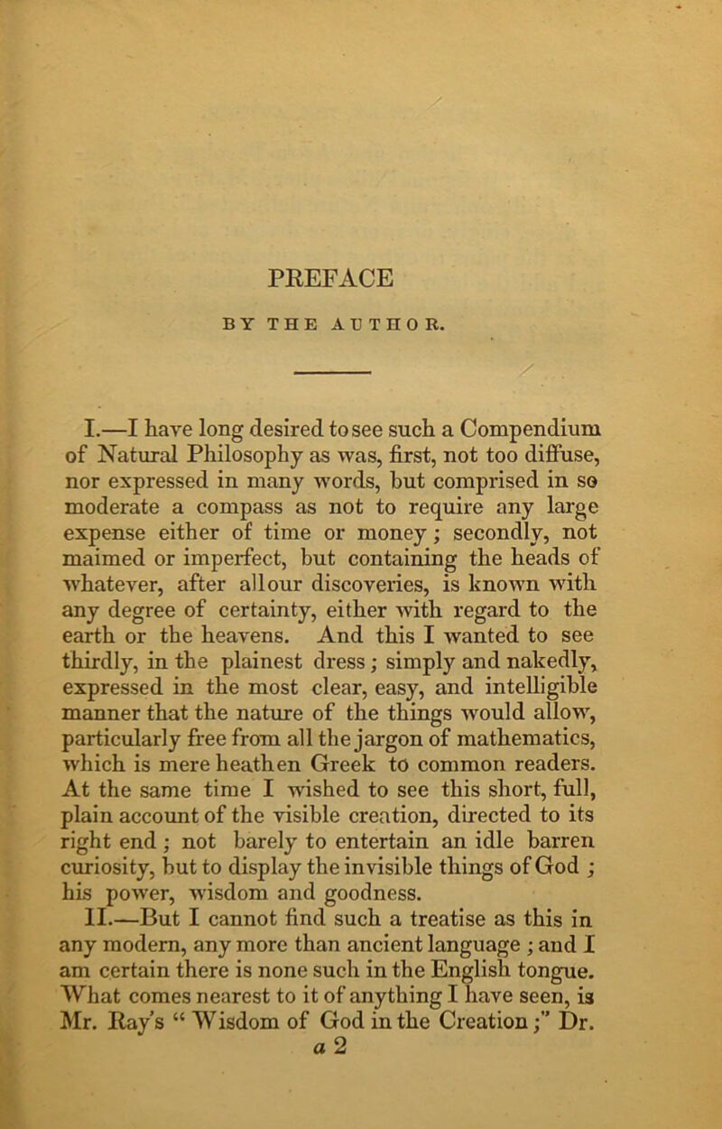 BY THE ABTHOR. I. —I have long desired to see such a Compendium of Natural Philosophy as was, first, not too difiuse, nor expressed in many words, hut comprised in so moderate a compass as not to require any large expense either of time or money; secondly, not maimed or imperfect, but containing the heads of whatever, after all our discoveries, is known with any degree of certainty, either with regard to the earth or the heavens. And this I wanted to see thirdly, in the plainest dress; simply and nakedly, expressed in the most clear, easy, and intelligible manner that the nature of the things would allow, particularly free from all the jargon of mathematics, which is mere heathen Greek to common readers. At the same time I wished to see this short, full, plain accoimt of the visible creation, directed to its right end ; not barely to entertain an idle barren curiosity, but to display the invisible things of God ; his power, w'isdom and goodness. II. —But I cannot find such a treatise as this in any modern, any more than ancient language ; and I am certain there is none such in the English tongue. What comes nearest to it of anything I have seen, is Mr. Ray’s “ Wisdom of God in the CreationDr. a2