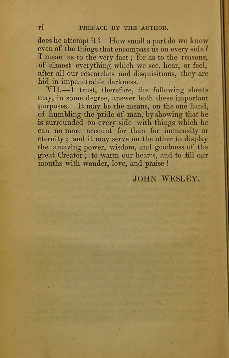 does he attempt it ? How small a part do we know even of the things that encompass us on every side ? I mean as to the very fact; for as to the reasons, of almost everything which we see, hear, or feel, after all our researches and disquisitions, they are hid in impenetrable darkness. YII.—I trust, therefore, the folloA^dng sheets may, in some degree, answer both these important purposes. It may be the means, on the one hand, of humbling the pride of man, by showing that he is smTounded on every side with things which he can no more account for than for immensity or eternity; and it may serve on the other to display the amazing power, wisdom, and goodness of the great Creator ; to Avarm our hearts, and to fill onr mouths with wonder, love, and praise ! JOHN WESLEY.