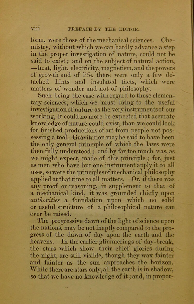 form, were those of the mechanical sciences. Che- mistry, without which we can hardly advance a step in the proper investigation of nature, could not he said to exist; and on the subject of natural action, —heat, light, electricity, magnetism, and thepowers of growth and of life, there were only a fcAv de- tached hints and insulated facts, which were matters of wonder and not of philosophy. Such being the case with regard to those elemen- tary sciences, Avhich we must bring to the useful investigation of nature as the very instruments of our working, it could no more he expected that accurate knowledge of nature could exist, than we could look for finished productions of art from people not pos- sessing a tool. Gravitation maybe said to have been the only general principle of which the laws were then fully understood ; and by far too much was, as we might expect, made of this principle ; for, just as men who have hut one instrument apply it to all uses, so were the principlesof mechanical philosophy applied at that time to all matters. Or, if there was imy proof or reasoning, in supplement to that of a mechanical kind, it was grounded chiefly upon authorities a foundation upon which no solid or useful structure of a philosophical nature can ever he raised. The progressive dawn of the light of science upon the nations, may he not inaptly compared to the pro- gress of the dawn of day upon the earth and the heavens. In the earlier glimmerings of day-break, the stars which show their chief glories during the night, are still visible, though they wax fainter and fainter as the sun approaches the horizon. While there are stars only, all the earth is in shadow, so that we have no knowledge of it; and, in propor-