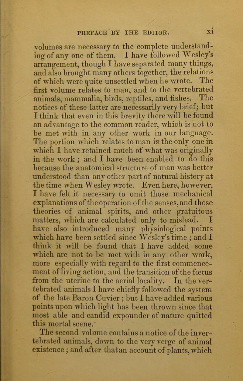 volumes are necessary to the complete understand- ing of any one of them. I have followed Wesley’s arrangement, though I have separated many things, and also brought many others together, the relations of which were quite unsettled when he wrote. The first volume relates to man, and to the vertehrated animals, mammalia, birds, reptiles, and fishes. The notices of these latter are necessarily very brief; hut I think that even in this brevity there will he found an advantage to the common reader, which is not to he met Avith in any other Avork in our language. The portion Avhich relates to man is the only one in which I have retained much of what Avas originally in the work; and I have been enabled to do this because the anatomical structui’e of man Avas better understood than any other part of natural history at the time when Wesley wrote. Even here, hoAvever, I have felt it necessary to omit those mechanical explanations of the operation of the senses, and those theories of animal spirits, and other gratuitous matters, which are calculated only to mislead. I have also introduced many physiological points Avhich have been settled since Wesley’s time ; and I think it Avill he found that I have added some Avhich are not to he met Avith in any other Avork, more especially Avith regard to the first commence- ment of living action, and the transition of the foetus from the uterine to the aerial locality. In the ver- tebrated animals I have chiefly folloAved the system of the late Baron Cuvier ; but I have added various points upon Avhich light has been throAvn since that most able and candid expounder of nature quitted this mortal scene. The second volume contains a notice of the inver- tebrated animals, doAAm to the very verge of animal existence; and after that an account of plants, Avhich