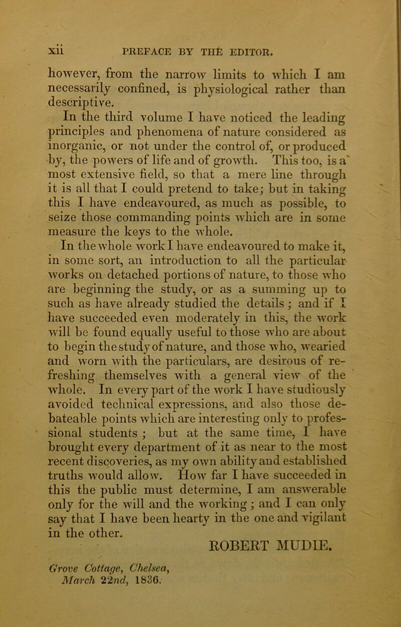 however, from the narrow limits to which I am necessarily confined, is physiological rather than descriptive. In the third volume I have noticed the leading principles and phenomena of nature considered as inorganic, or not under the control of, or produced by, the powers of life and of growth. This too, is a' most extensive field, so that a mere line through it is all that I could pretend to take; but in taking this I have endeavoured, as much as possible, to seize those commanding points which are in some measure the keys to the whole. In the whole work I have endeavoured to make it, in some sort, an introduction to all the particular works on detached portions of nature, to those who are beginning the study, or as a summing up to such as have already studied the details ; and if I have succeeded even moderately in this, the work will he found equally useful to those who are about to begin the study of nature, and those who, wearied and worn with the particulars, are desirous of re- freshing themselves with a general view of the whole. In every part of the work I have studiously avoided technical expressions, and also those de- hateahle points Avhich are interesting only to profes- sional students ; hut at the same time, I have brought every department of it as near to the most recent discoveries, as my OAvn ability and established truths Avould allow. How far I have succeeded in this the public must determine, I am answerable only for the will and the Avorking; and I can only say that I have been hearty in the one and vigilant in the other. Grove Cottage, Chelsea, March 22nd, 1836. ROBERT MUDIE.