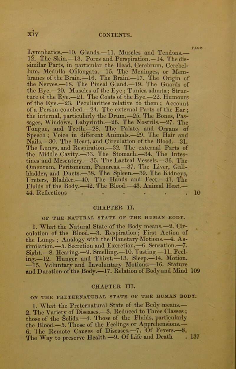 , Pi.OE Lymphatics,—10. Glands.—11. Muscles and Tendons.— 12. The Skin.—13. Pores and Perspiration.—14. The dis- similar Parts, in particular the Head, Cerebrum, Cerebel- lum, Medulla Oblongata.—15. The Meninges, or Mem- branes of the Brain.—16. The Brain.—17. The Origin of the Nerves.—18. The Pineal Gland.—19. 'ITie Guards of the Eye.—20. Muscles of the Eye ; Tunica adnata; Struc- ture of the Eye.—21. The Coats of the Eye.—22. Humours of the Eye.—23. Peculiarities relative to them ; Account of a Person couched.—24. The external Parts of the Ear; the internal, particularly the Drum.—25. The Bones, Pas- sages, Windows, Labyrinth.—26. The Nostrils.—27. The Tongue, and Teeth.—28. The Palate, and Organs of Speech; Voice in different Animals.—29. 'I'he Hair and Nails.—30. The Heart, and Circulation of the Blood.—31. The Lungs, and Respiration.—32. The external Parts of the Midme Cavity.—33. The Stomach.—34., The Intes- tines and Mesentery.—35. The Lacteal Vessels.—36. The Omentum, Peritoneum, Pancreas.—37. The Liver, Gall- bladder, and Ducts.—38. The Spleen.—39. The Kidneys, Ureters, Bladder.—40. The Hands and Feet.—41. The Fluids of the Body.—42. The Blood.—43. Animal Heat.— 44. Reflections . . . . . .10 CHAPTER II. OF THE NATURAE STATE OF THE HOMAN BODY. 1. What the Natural State of the Body means.—2. Cir- culation of the Blood.—3. Respiration; First Action of the Lungs ; Analogy with the Planetary Motions.—4. As- similation.—5. Secretion and Excretion,—6 Sensation.—7. Sight.—8. Hearing.—9. SmelUng.—10. Tasting—11. Feel- ing.—12. Hunger and Thirst.—13. Sleep.—14. Motion. —15. Voluntary and Involuntary Motions.—16. Stature and Duration of the Body.—17. Relation of Body and IMind 109 CHAPTER III. ON THE PRETERNATURAL STATE OF THE HUMAN BODT- 1. What the Preternatural State of the Bcdy means.— 2. The Variety of Diseases.—3. Reduced to Three Classes ; those of the Solids.—4. Tliose of the Fluids, particularly the Blood.—5. Those of the Feelings or Apprehensions.— 6. Ihe Remote Causes of Diseases.—-7. Of Fevers.—8. The Way to preserve Health —9. Of Iflfe and Death . 137