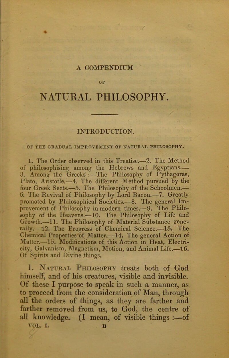 A COMPENDIUM OF NATURAL PHILOSOPHY. INTRODUCTION. OF THE GRADUAL IMPROVEMENT OF NATURAL PHILOSOPHY. 1. The Order observed in this Treatise.—2. The Method of philosophising among the Hebrews and Egyptians.— 3. Among the Greeks :—The Philosophy of Pythagoras, Plato, Aristotle.—4. The different Method pursued by the four Greek Sects.—5. The Philosophy of the Schoolmen.— 6. The Revival of Philosophy by Lord Bacon.—7. Greatly promoted by Philosophical Societies.—8. The general Im- provement of Philosophy in modern times.—9. The Philo- sophy of the Heavens.—10. The Philosophy of Life and Growth.—11. The Philosophy of Material Substance gene- rally.—12. The Progress of Chemical Science.—13. The Chemical Properties of Matter.—14. The general Action of Matter.—15. Modifications of this Action in Heat, Electri- city, Galvanism, Magnetism, Motion, and Animal Life.—16. Of Spirits and Divine things. 1. Natural Philosophy treats both of God himself, and of his creatures, visible and invisible. Of these I purpose to speak in such a maimer, as to proceed from the consideration of Man, through all the orders of things, as they are farther and farther removed from us, to God, the centre of all knowledge. (I mean, of visible things :—of