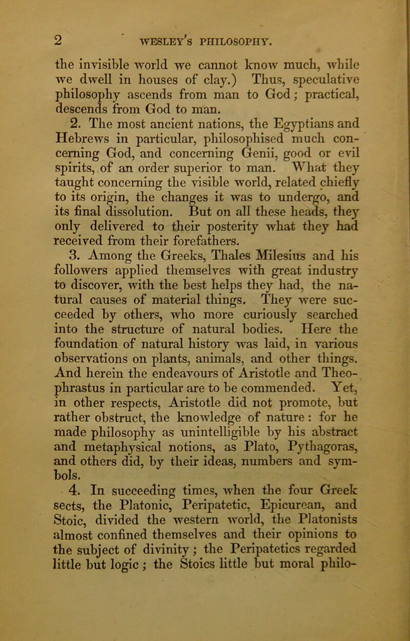 the invisible world we cannot knoiv much, while we dwell in houses of clay.) Thus, speculative philosophy ascends from man to God; practical, descends from God to man. 2. The most ancient nations, the Egyptians and Hebrews in particular, philosophised much con- cerning God, and concerning Genii, good or evil spirits, of an order superior to man. What they taught concerning the visible world, related chiefly to its origin, the changes it was to undergo, and its final dissolution. But on all these heads, they only delivered to their posterity what they had received from their forefathers. 3. Among the Greeks, Thales Milesius and his followers applied themselves with great industry to discover, with the best helps they had, the na- tural causes of material things. They were suc- ceeded by others, who more curiously searched into the structure of natural bodies. Here the foundation of natural history was laid, in various observations on plants, animals, and other things. And herein the endeavours of Aristotle and Theo- phrastus in particular are to be commended. Yet, in other respects, Aristotle did not promote, but rather obstruct, the knowledge of nature: for he made philosophy as unintelligible by his abstract and metaphysical notions, as Plato, Pythagoras, and others did, by their ideas, numbers and sym- bols. 4. In succeeding times, when the four Greek sects, the Platonic, Peripatetic, Epicurean, and Stoic, divided the western world, the Platonists almost confined themselves and their opinions to the subject of divinity; the Peripatetics regarded little but logic; the Stoics little but moral philo-