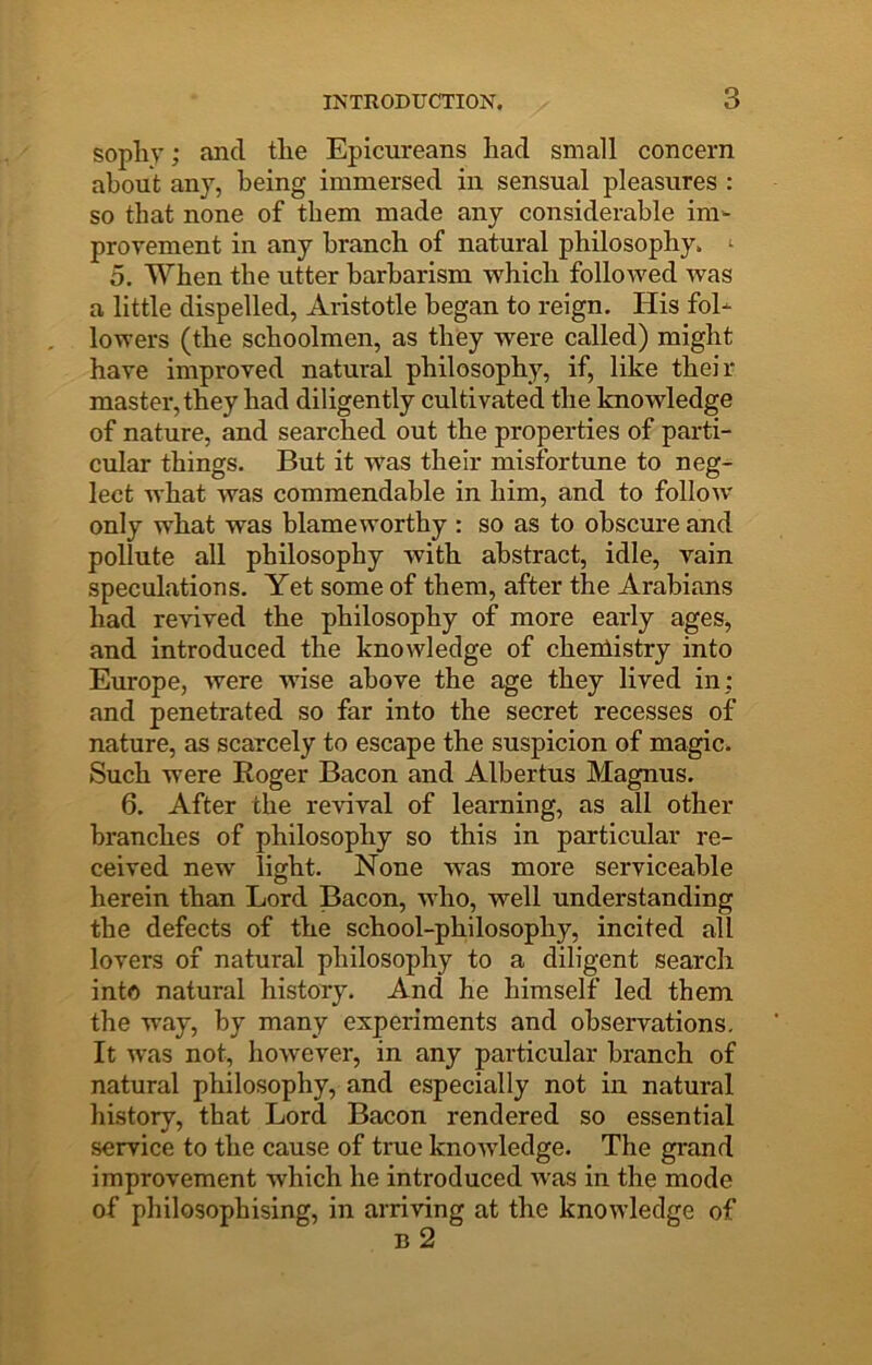 sopliy; and tlie Epicureans had small concern about any, being immersed in sensual pleasures : so that none of them made any considerable im- provement in any branch of natural philosophy. ‘ 5. When the utter barbarism which followed was a little dispelled, Aristotle began to reign. His fol- lowers (the schoolmen, as they were called) might have improved natural philosophy, if, like their master, they had diligently cultivated the knowledge of nature, and searched out the properties of parti- cular things. But it was their misfortune to neg- lect what was commendable in him, and to follow only what was blameworthy : so as to obscure and pollute all philosophy with abstract, idle, vain speculations. Yet some of them, after the Arabians had revived the philosophy of more early ages, and introduced the knowledge of cheniistry into Europe, were wise above the age they lived in; and penetrated so far into the secret recesses of nature, as scarcely to escape the suspicion of magic. Such were Roger Bacon and Albertus Magnus. 6. After the revival of learning, as all other branches of philosophy so this in particular re- ceived new light. None was more serviceable herein than Lord Bacon, who, well understanding the defects of the school-philosophy, incited all lovers of natural philosophy to a diligent search into natural history. And he himself led them the way, by many experiments and observations. It was not, however, in any particular branch of natural philosophy, and especially not in natural history, that Lord Bacon rendered so essential service to the cause of true knowledge. The grand improvement which he introduced was in the mode of philosophising, in arriving at the knowledge of