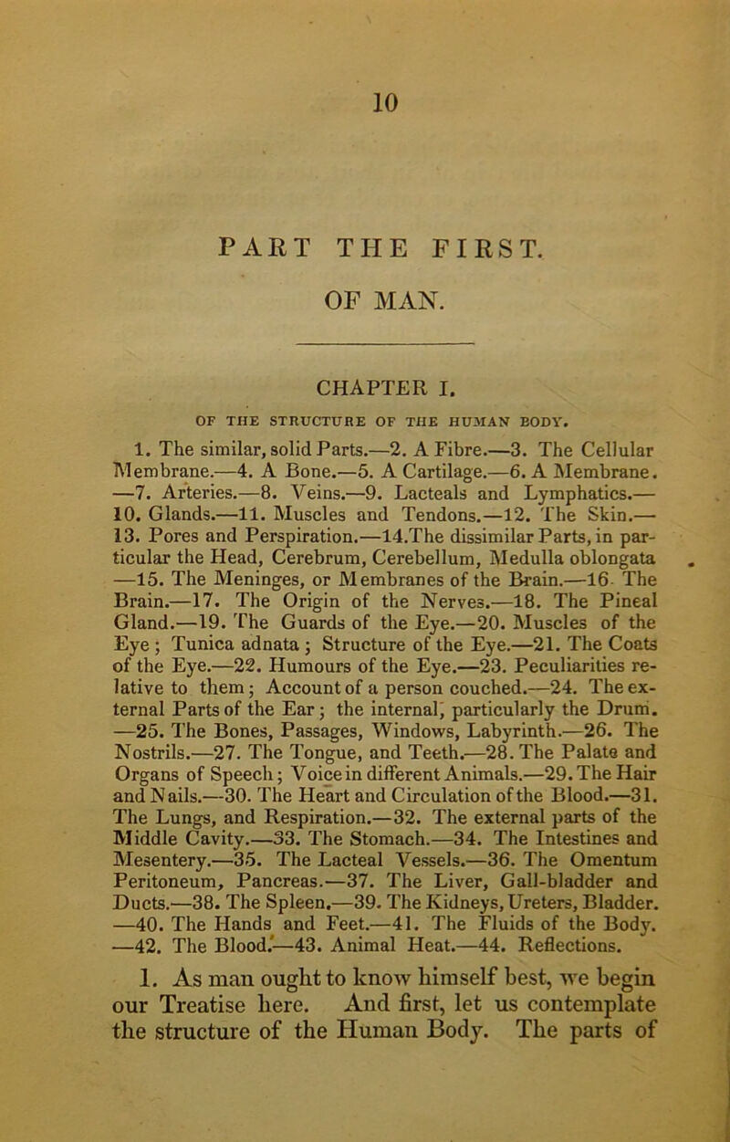 PART THE FIRST. OF MAN. CHAPTER I. OF THE STRUCTURE OF THE HUMAN BODY. 1. The similar, solid Parts.—2. A Fibre.—3. The Cellular Membrane.—4. A Bone.—5. A Cartilage.—6. A Membrane. —7. Arteries.—8. Veins.—9. Lacteals and Lymphatics.— 10. Glands.—11. Muscles and Tendons.—12. The Skin.— 13. Pores and Perspiration.—14.The dissimilar Parts, in par- ticular the Head, Cerebrum, Cerebellum, Medulla oblongata —15. The Meninges, or Membranes of the Brain.—16 The Brain.—17. The Origin of the Nerves.—18. The Pineal Gland.—19. The Guards of the Eye.—20. Muscles of the Eye ; Tunica adnata ; Structure of the Eye.—21. The Coats of the Eye.—22. Humours of the Eye.—23. Peculiarities re- lative to them; Account of a person couched.—24. The ex- ternal Parts of the Ear; the internal' particularly the Drum. —25. The Bones, Passages, Windows, Labyrinth.—26. The Nostrils.—27. The Tongue, and Teeth.—28. The Palate and Organs of Speech; Voice in different Animals.—29. The Hair and N ails.—30. The Heart and Circulation of the Blood.—31. The Lungs, and Respiration.—32. The external parts of the Middle Cavity.—33. The Stomach.—34. The Intestines and Mesentery.—35. The Lacteal Vessels.—36. The Omentum Peritoneum, Pancreas.—37. The Liver, Gall-bladder and Ducts.—38. The Spleen,—39. The Kidneys, Ureters, Bladder. —40. The Hands and Feet.—41. The Fluids of the Body. —42. The Blood.’—43. Animal Heat.—44. Reflections. 1. As man ought to know himself best, we begin our Treatise here. And first, let us contemplate the structure of the Human Body. The parts of