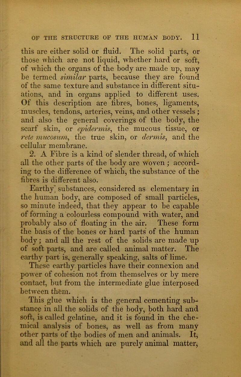 this are either solid or fluid. The solid parts, or those which are not liquid, Avhether hard or soft, of which the organs of the body are made up, may be termed similar parts, because they are found of the same texture and substance in different situ- ations, and in organs applied to different uses. Of this description are tibres, hones, ligaments, muscles, tendons, arteries, yeins, and other vessels; and also the general coverings of the body, the scarf skill, or epidermis^ the mucous tissue, or rete mucosum, the true skin, or dermis^ and the cellular membrane. 2. A Fibre is a kind of slender thread, of which all the other parts of the body are woven ; accord- ing to the difference of which, the substance of the fibres is different also. Earthy' substances, considered as elementary in the human body, are composed of small particles, so minute indeed, that they appear to he capable of forming a colourless compound with water, and probably also of floating in the air. These form the basis of the hones or hard parts of the human body; and all the rest of the solids are made up of soft parts, and are called animal matter. The earthy part is, generally speaking, salts of lime. These earthy particles have their connexion and power of cohesion not from themselves or by mere contact, but from the intermediate glue intei'posed between them. This glue which is the general cementing sub- stance in all the solids of the body, both hard and soft, is called gelatine, and it is found in the che- mical analysis of bones, as well as from many other parts of the bodies of men and animals. It, and all the parts which are purely animal matter.