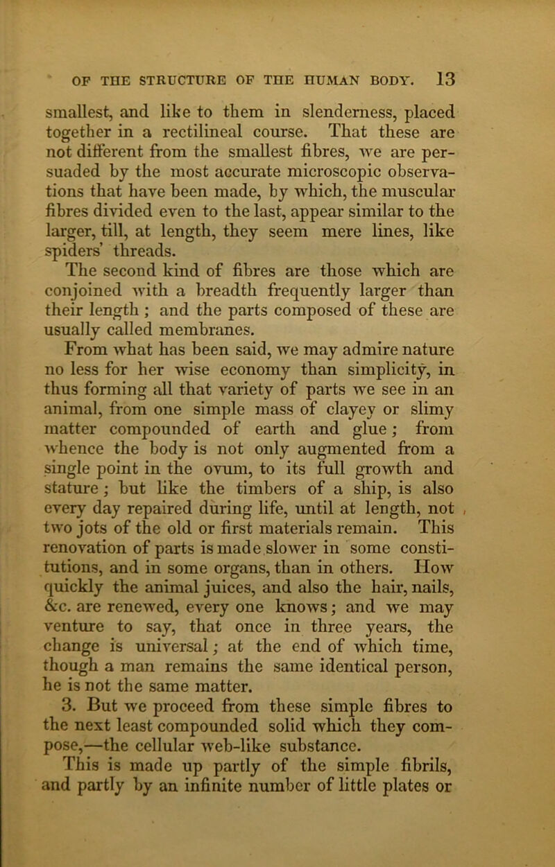 smallest, and like to them in slenderness, placed together in a rectilineal course. That these are not different from the smallest fibres, we are per- suaded by the most accurate microscopic observa- tions that have been made, by which, the muscular fibres divided even to the last, appear similar to the larger, till, at length, they seem mere lines, like spiders’ threads. The second kind of fibres are those which are conjoined Avith a breadth frequently larger than their length ; and the parts composed of these are usually called membranes. From what has been said, Ave may admire nature no less for her Avise economy than simplicity, in thus forming all that Amriety of parts we see in an animal, from one simple mass of clayey or slimy matter compounded of earth and glue; from Avhence the body is not only augmented from a single point in the ovimi, to its full growth and stature; hut like the timbers of a ship, is also every day repaired during life, imtil at length, not , tAvo jots of the old or first materials remain. This renovation of parts is made slower in some consti- tutions, and in some organs, than in others. Hoav quickly the animal juices, and also the hair, nails, &c. are renewed, every one knows; and Ave may venture to say, that once in three years, the change is universal; at the end of Avhich time, though a man remains the same identical person, he is not the same matter. 3. But we proceed from these simple fibres to the next least compounded solid which they com- pose,—the cellular Aveh-like substance. This is made up partly of the simple fibrils, and partly by an infinite number of little plates or