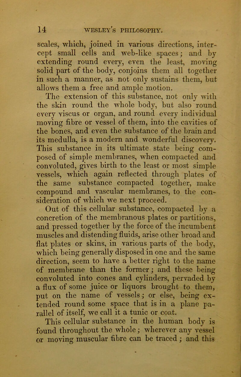 scales, which, joined in various directions, inter- cept small cells and web-like spaces; and by extending round every, even the least, moving solid part of the body, conjoins them all together in such a manner, as not only sustains them, but allows them a free and ample motion. The extension of this substance, not only with the skin round the whole body, but also round every viscus or organ, and round every individual moving fibre or vessel of them, into the cavities of the bones, and even the substance of the brain and its medulla, is a modem and wonderful discovery. This substance in its ultimate state being com- posed of simple membranes, when compacted and convoluted, gives birth to the least or most simple vessels, which again reflected through plates of the same substance compacted together, make compound and vascular membranes, to the con- sideration of which we next proceed. Out of this cellular substance, compacted by a concretion of the membranous plates or partitions, and pressed together by the force of the incumbent muscles and distending fluids, arise other broad and flat plates or skins, in various parts of the body, which being generally disposed in one and the same direction, seem to have a better right to the name of membrane than the former; and these being convoluted into cones and cylinders, pervaded by a flux of some juice or liquors brought to them, put on the name of vessels; or else, being ex- tended round some space that is in a plane pa- rallel of itself, we call it a tunic or coat. This cellular substance in the human body is found througliout the whole; wherever any vessel or moving muscular fibre can be traced; and this
