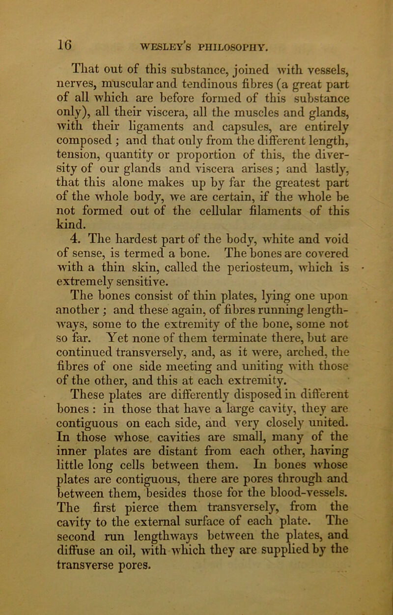 That out of this substance, joined with vessels, nerves, muscular and tendinous fibres (a great part of all which are before formed of this substance only), all their viscera, all the muscles and glands, with their ligaments and capsules, are entirely composed ; and that only from the different length, tension, quantity or proportion of this, the diver- sity of our glands and viscera arises; and lastly, that this alone makes up by far the greatest part of the whole body, we are certain, if the whole be not formed out of the cellular filaments of this kind. 4. The hardest part of the body, white and void of sense, is termed a bone. The bones are covered with a thin skin, called the periosteum, Avhich is extremely sensitive. The bones consist of thin plates, lying one upon another; and these again, of fibres running length- ways, some to the extremity of the bone, some not so far. Yet none of them terminate there, but are continued transversely, and, as it were, arched, the fibres of one side meeting and uniting with those of the other, and this at each extremity. These plates are differently disposed in different bones : in those that have a large cavity, they are contiguous on each side, and very closely united. In those whose, cavities are small, many of the inner plates are distant from each other, having little long cells between them. In bones -whose plates are contiguous, there are pores through and between them, besides those for the blood-vessels. The first pierce them transversely, from the ca-vdty to the external surface of each plate. The second run lengthways between the plates, and diffuse an oil, with -Nvhich they are supplied by the transverse pores.