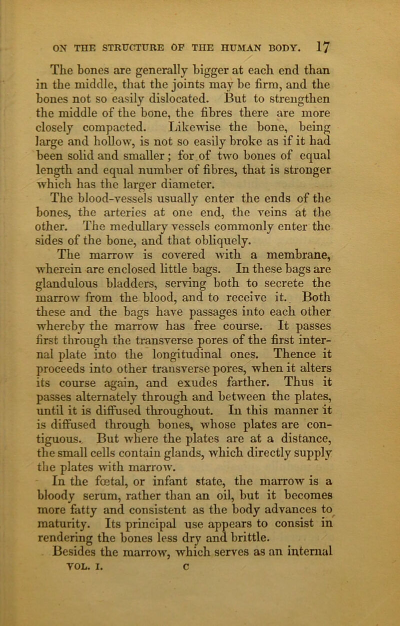 The bones are generally bigger at each end than in the middle, that the joints may be firm, and the bones not so easily dislocated. But to strengthen the middle of the bone, the fibres there are more closely compacted. Likewise the bone, being large and hoUow, is not so easily broke as if it had been solid and smaller; for of two bones of equal length and equal number of fibres, that is stronger which has the larger diameter. The blood-yessels usually enter the ends of the bones, the arteries at one end, the veins at the other. The medullary vessels commonly enter the sides of the bone, and that obliquely. The marrow is covered with a membrane, wherein are enclosed little bags. In these bags are glandulous bladders, serving both to secrete the marrow irom the blood, and to receive it. Both these and the bags have passages into each other whereby the marrow has free course. It passes first through the transverse pores of the first inter- nal plate into the longitudinal ones. Thence it proceeds into other transverse pores, when it alters its course again, and exudes farther. Thus it passes alternately through and between the plates, until it is diffused throughout. In this manner it is diffused through bones, whose plates are con- tiguous., But where the plates are at a distance, the small cells contain glands, which directly supply the plates with marrow. In the foetal, or infant state, the marrow is a bloody serum, rather than an oil, but it becomes more fatty and consistent as the body advances to maturity. Its principal use appears to consist in rendering the bones less dry and brittle. Besides the marrow, which serves as an internal VOL. I. c