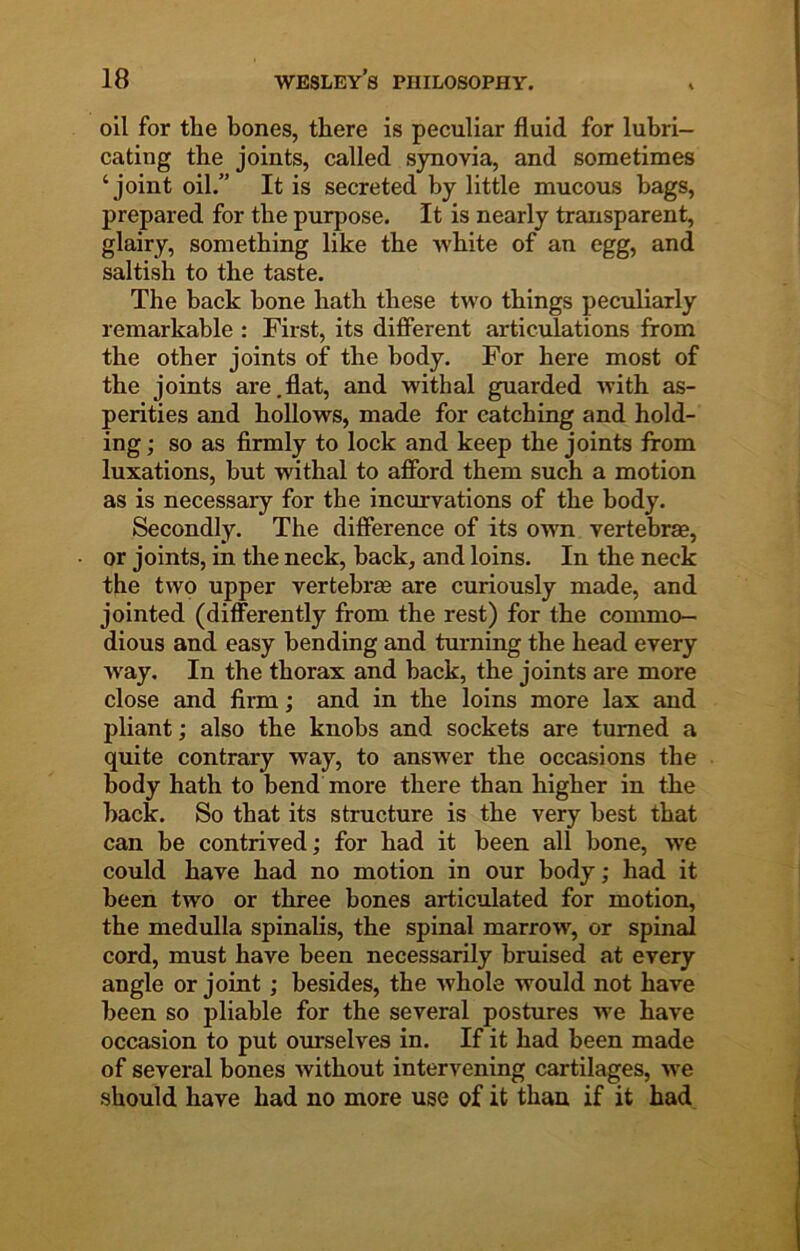 oil for the bones, there is peculiar fluid for lubri- cating the joints, called synovia, and sometimes ‘joint oil.” It is secreted by little mucous bags, prepared for the purpose. It is nearly transparent, glairy, something like the white of an egg, and saltish to the taste. The back hone hath these two things peculiarly remarkable : First, its difierent articulations from the other joints of the body. For here most of the joints are.flat, and withal guarded with as- perities and hollows, made for catching and hold- ing ; so as firmly to lock and keep the joints from luxations, hut withal to afibrd them such a motion as is necessary for the incurvations of the body. Secondly. The difierence of its own vertebras, or joints, in the neck, back, and loins. In the neck the two upper vertebrae are curiously made, and jointed (differently from the rest) for the commo- dious and easy bending and turning the head every w'ay. In the thorax and back, the joints are more close and firm; and in the loins more lax and pliant; also the knobs and sockets are turned a quite contrary way, to answer the occasions the body hath to bend more there than higher in the hack. So that its structure is the very best that can he contrived; for had it been all bone, w^e could have had no motion in our body; had it been two or three bones articulated for motion, the medulla spinalis, the spinal marrow, or spinal cord, must have been necessarily bruised at every angle or joint; besides, the whole would not have been so pliable for the several postures we have occasion to put ourselves in. If it had been made of several hones without intervening cartilages, we should have had no more use of it than if it had