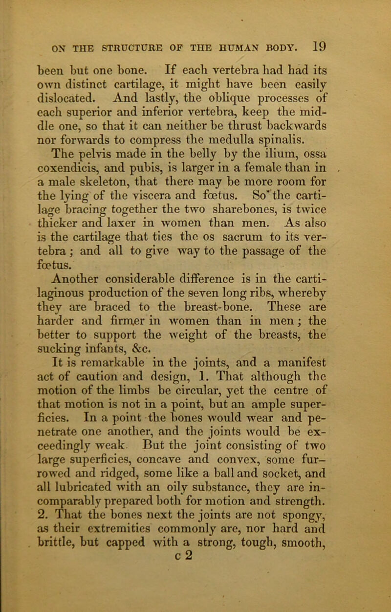been but one bone. If each vertebra had had its own distinct cartilage, it might have been easily dislocated. And lastly, the oblique processes of each superior and inferior vertebra, keep the mid- dle one, so that it can neither be thrust backwards nor forwards to compress the medulla spinalis. The pelvis made in the belly by the ilium, ossa coxendicis, and pubis, is larger in a female than in a male skeleton, that there may be more room for the lying of the viscera and foetus. So’ the carti- lage bracing together the two sharebones, is twice thicker and laxer in women than men. As also is the cartilage that ties the os sacrum to its ver- tebra ; and all to give way to the passage of the foetus. Another considerable difference is in the carti- laginous production of the seven long ribs, whereby they are braced to the breast-bone. These are harder and firmer in women than in men; the better to support the weight of the breasts, the sucking infants, &c. It is remarkable in the joints, and a manifest act of caution and design, I. That although the motion of the limbs be circular, yet the centre of that motion is not in a point, but an ample super- ficies. In a point the bones would wear and pe- netrate one another, and the joints would be ex- ceedingly weak. But the joint consisting of two large superficies, concave and convex, some fur- rowed and ridged, some like a ball and socket, and all lubricated with an oily substance, they are in- comparably prepared both for motion and strength. 2. That the bones next the joints are not spongy, as their extremities commonly are, nor hard and brittle, but capped with a strong, tough, smooth.
