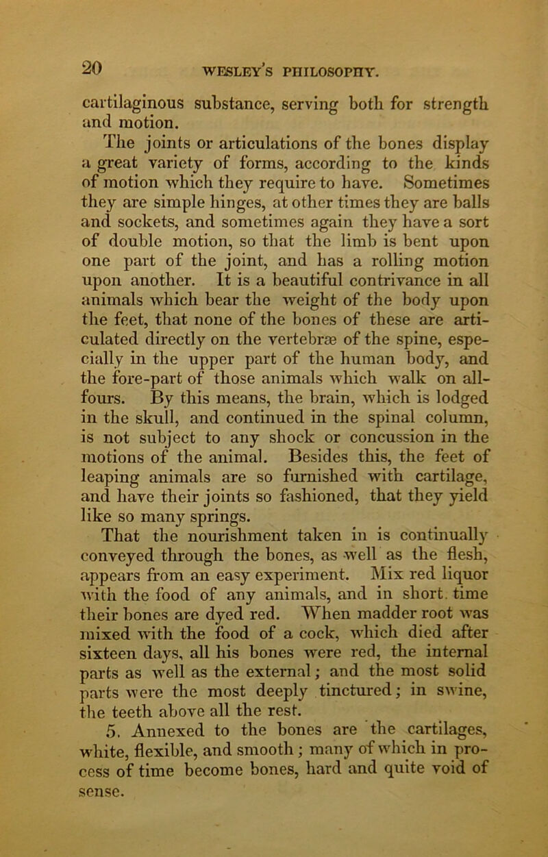 cartilaginous substance, serving both for strength and motion. The joints or articulations of the bones display a great variety of forms, according to the kinds of motion which they require to have. Sometimes they are simple hinges, at other times they are balls and sockets, and sometimes again they have a sort of double motion, so that the limb is bent upon one part of the joint, and has a rolling motion upon another. It is a beautiful contrivance in all animals which bear the weight of the body upon the feet, that none of the bones of these are arti- culated directly on the vertebrae of the spine, espe- cially in the upper part of the human body, and the ibre-part of those animals which walk on all- fours. By this means, the brain, which is lodged in the skull, and continued in the spinal column, is not subject to any shock or concussion in the motions of the animal. Besides this, the feet of leaping animals are so furnished with cartilage, and have their joints so fashioned, that they yield like so many springs. That the nom-ishraent taken in is continually conveyed through the bones, as well as the flesh, appears from an easy experiment. Mix red liquor with the food of any animals, and in short, time their bones are dyed red. When madder root was mixed with the food of a cock, which died after sixteen days, all his bones were red, the internal parts as well as the external; and the most solid parts were the most deeply tinctured; in swine, the teeth above all the rest. 5. Annexed to the bones are tbe cartilages, white, flexible, and smooth; many of which in pro- cess of time become bones, hard and quite void of sense.
