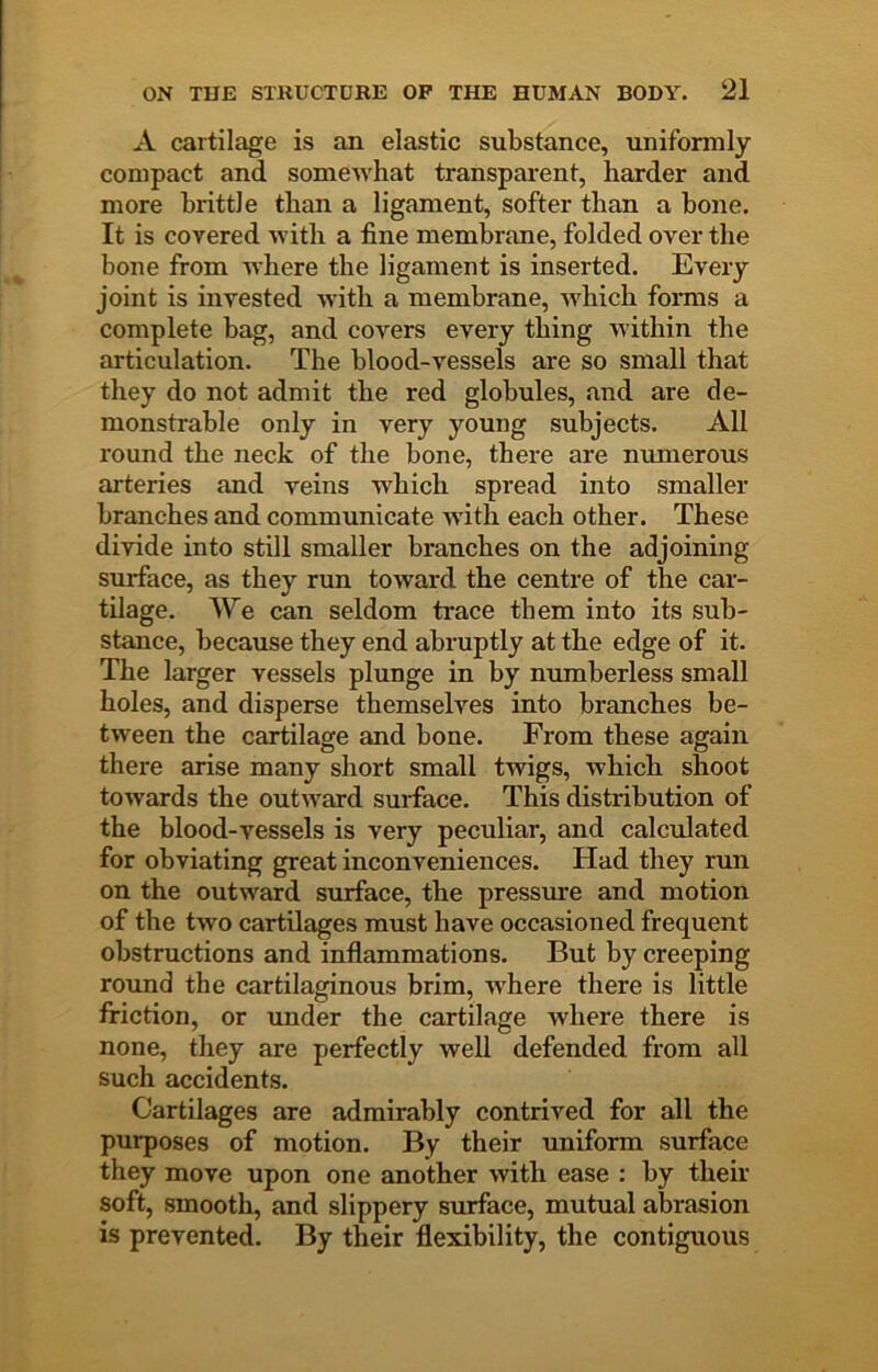 A cartilage is an elastic substance, uniformly compact and somewhat transparent, harder and more brittle than a ligament, softer than a bone. It is covered with a fine membrane, folded over the bone from where the ligament is inserted. Every joint is invested with a membrane, which forms a complete bag, and covers every thing within the articulation. The blood-vessels are so small that they do not admit the red globules, and are de- monstrable only in very young subjects. All round the neck of the bone, there are numerous Jirteries and reins which spread into smaller branches and communicate with each other. These divide into still smaller branches on the adjoining surface, as they run toward the centre of the car- tilage. We can seldom trace them into its sub- stance, because they end abruptly at the edge of it. The larger vessels plunge in by numberless small holes, and disperse themselves into branches be- tween the cartilage and bone. From these again there arise many short small twigs, which shoot towards the outward surface. This distribution of the blood-vessels is very peculiar, and calculated for obviating great inconveniences. Had they run on the outward surface, the pressure and motion of the two cartilages must have occasioned frequent obstructions and inflammations. But by creeping round the cartilaginous brim, where there is little friction, or under the cartilage where there is none, they are perfectly well defended from all such accidents. Cartilages are admirably contrived for all the purposes of motion. By their uniform surface they move upon one another with ease : by their soft, smooth, and slippery smdace, mutual abrasion is prevented. By their flexibility, the contiguous