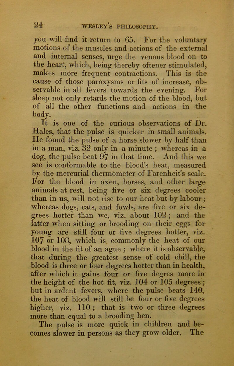 you will find it return to 65. For the voluntary motions of the muscles and actions of the external and internal senses, urge the venous blood on to the heart, which, being thereby oftener stimulated, makes more frequent contractions. This is the cause of those paroxysms or fits of increase, ob- servable in all fevers towards the evening. For sleep not only retards the motion of the blood, but of all the other functions and actions in the body. It is one of the curious observations of Dr. Hales, that the pulse is quicker in small animals. He found the pulse of a horse sloAver by half than in a man, viz. 32 only in a minute ; whereas in a dog, the pulse beat 97 in that time. And this we see is conformable to the blood's heat, measured by the mercurial thermometer of Farenheit’s scale. For the blood in oxen, horses, and other large animals at rest, being five or six degrees cooler than in us, will not rise to our heat but by labour; whereas dogs, cats, and foAvls, are five or six de- grees hotter than Ave, viz. about 102 ; and the latter when sitting or brooding on their eggs for young are still four or five degrees hotter, viz. 107 or 108, Avhich is. commonly the heat of our blood in the fit of an ague ; where it is observable, that during the greatest sense of cold chill, the blood is three or four degrees hotter than in health, after which it gains four or five degres more in the height of the hot fit, viz. 104 or 105 degrees; but in ardent fevers, where the pulse beats 140, the heat of blood will still be four or five degrees higher, viz. 110; that is two or three degrees more than equal to a brooding hen. The pulse is more quick in children and be- comes slower in persons as they grow older. The