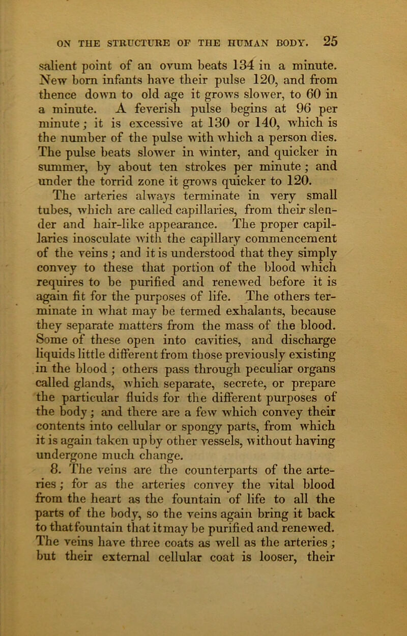 salient point of an ovum beats 134 in a minute. New bom infants have their pulse 120, and from thence down to old age it grows sloAver, to 60 in a minute. A feverish pulse begins at 96 per minute; it is excessive at 130 or 140, which is the number of the pulse with Avhich a person dies. The pulse beats slower in winter, and quicker in summer, by about ten strokes per minute ; and under the torrid zone it grows quicker to 120. The arteries always terminate in very small tubes, which are called capillaries, from their slen- der and hair-like appearance. The proper capil- laries inosculate with the capillary commencement of the veins ; and it is understood that they simply convey to these that portion of the blood which requires to be purified and renewed before it is again fit for the purposes of life. The others ter- minate in what may be termed exhalants, because they separate matters from the mass of the blood. Some of these open into cavities, and discharge liquids little difiPerent from those previously existing in the blood ; others pass through peculiar organs called glands, which separate, secrete, or prepare the particular fluids for the different purposes of the body; and there are a few which convey their contents into cellular or spongy parts, from which it is again taken up by other vessels, without having undergone much change. 8. The veins are the counterparts of the arte- ries ; for as the arteries convey the vital blood from the heart as the fountain of life to all the parts of the body, so the veins again bring it back to thatfountain that itmay be purified and renewed. The veins have three coats as well as the arteries ; but their external cellular coat is looser, their