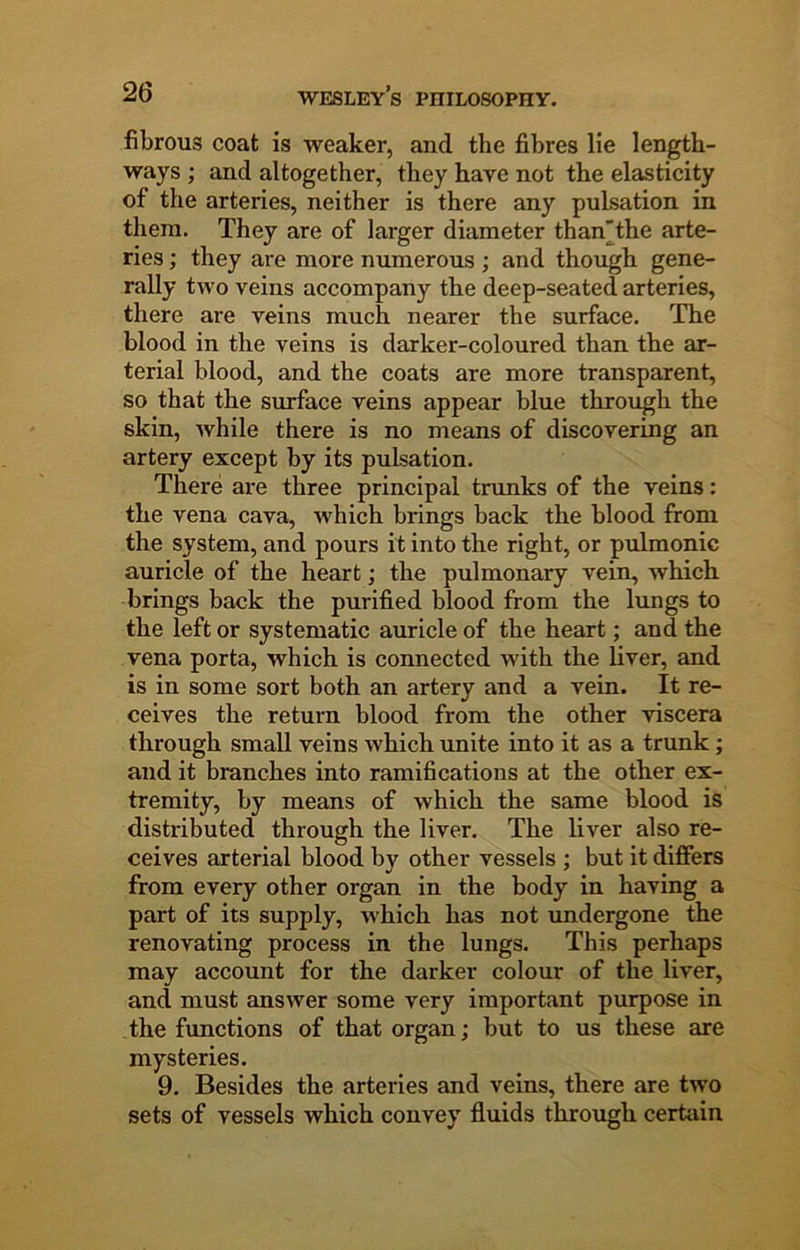fibrous coat is weaker, and the fibres lie length- ways ; and altogether, they have not the elasticity of the arteries, neither is there any pulsation in them. They are of larger diameter than'the arte- ries ; they are more numerous ; and though gene- rally two veins accompany the deep-seated arteries, there are veins much nearer the surface. The blood in the veins is darker-coloured than the ar- terial blood, and the coats are more transparent, so that the surface veins appear blue through the skin, while there is no means of discovering an artery except by its pulsation. There are three principal trunks of the veins: the vena cava, which brings back the blood from the system, and pours it into the right, or pulmonic auricle of the heart; the pulmonary vein, which brings back the purified blood from the lungs to the left or systematic auricle of the heart; and the vena porta, which is connected with the liver, and is in some sort both an artery and a vein. It re- ceives the return blood from the other viscera through small veins which unite into it as a trunk; and it branches into ramifications at the other ex- tremity, by means of which the same blood is distributed through the liver. The liver also re- ceives arterial blood by other vessels ; but it differs from every other organ in the body in having a part of its supply, which has not undergone the renovating process in the lungs. This perhaps may account for the darker colour of the liver, and must answer some very important purpose in the functions of that organ; but to us these are mysteries. 9. Besides the arteries and veins, there are two sets of vessels which convey fluids through certain