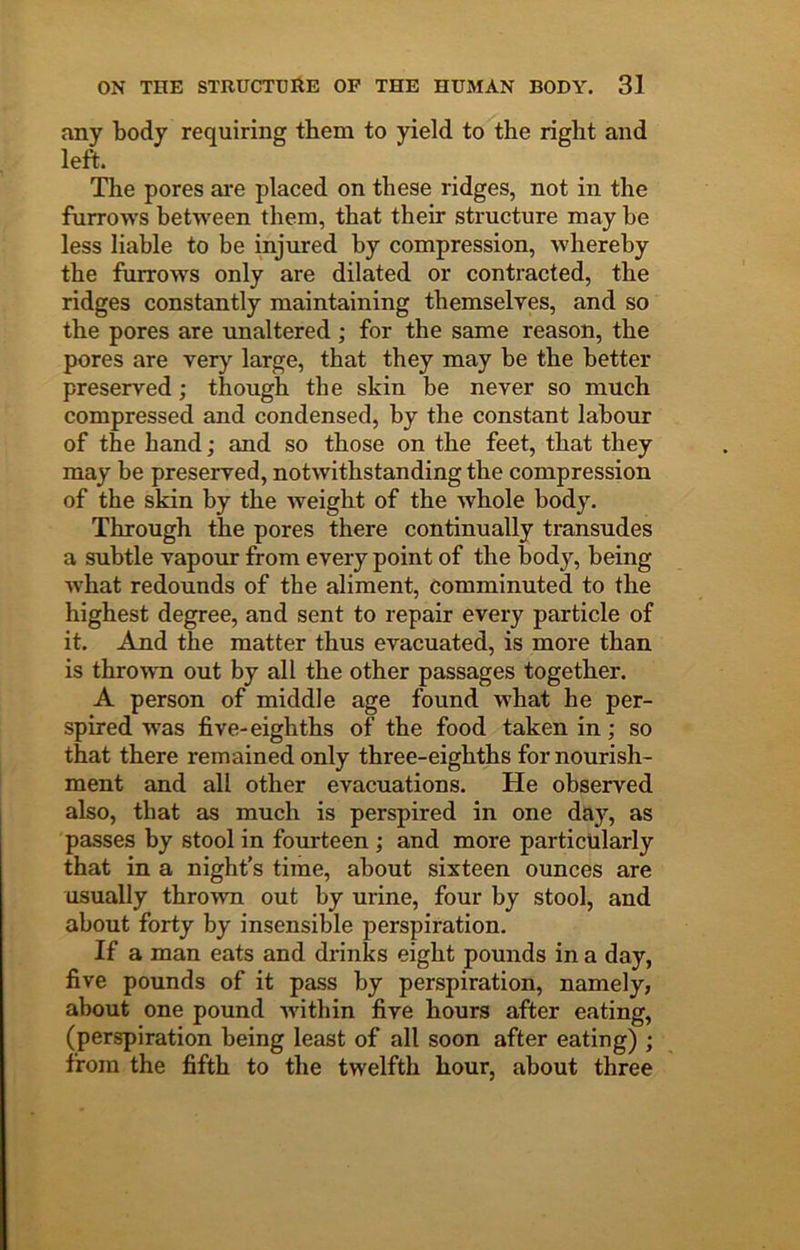 any body requiring them to yield to the right and left. The pores are placed on these ridges, not in the furrows between them, that their structure may he less liable to be injured by compression, whereby the furrows only are dilated or contracted, the ridges constantly maintaining themselyes, and so the pores are rmaltered ; for the same reason, the pores are very large, that they may he the better preserved; though the skin be never so much compressed and condensed, by the constant labour of the hand; and so those on the feet, that they may be preserved, notwithstanding the compression of the skin by the weight of the whole body. Through the pores there continually transudes a subtle vapour from every point of the body, being what redounds of the aliment, comminuted to the highest degree, and sent to repair every particle of it. And the matter thus evacuated, is more than is thrown out by all the other passages together. A person of middle age found what he per- spired was five-eighths of the food taken in; so that there remained only three-eighths for nourish- ment and all other evacuations. He observed also, that as much is perspired in one day, as passes by stool in fourteen ; and more particularly that in a night’s time, about sixteen ounces are usually thrown out by urine, four by stool, and about forty by insensible perspiration. If a man eats and drinks eight pounds in a day, five pounds of it pass by perspiration, namely, about one pound within five hours after eating, (perspiration being least of all soon after eating) ; from the fifth to the twelfth hour, about three