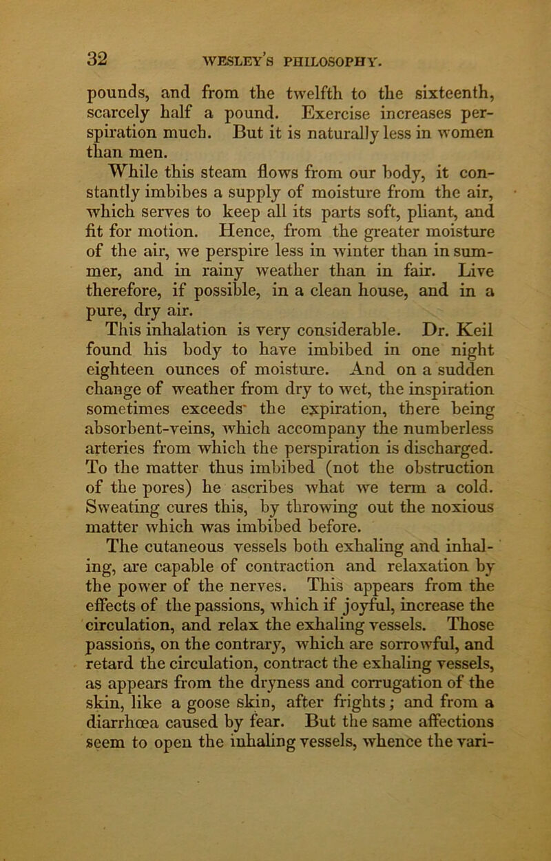 pounds, and from the twelfth to the sixteenth, scarcely half a pound. Exercise increases per- spiration much. But it is naturally less in women than men. While this steam flows from our body, it con- stantly imbibes a supply of moisture from the air, which serves to keep all its parts soft, pliant, and fit for motion. Hence, from the greater moisture of the air, we perspire less in winter than in sum- mer, and in rainy weather than in fair. Live therefore, if possible, in a clean house, and in a pure, dry air. This inhalation is very considerable. Dr. Keil found his body to have imbibed in one night eighteen ounces of moisture. And on a sudden change of weather from dry to wet, the inspiration sometimes exceeds* the expiration, there being absorbent-veins, which accompany the numberless arteries from which the perspiration is discharged. To the matter thus imbibed (not the obstruction of the pores) he ascribes what we term a cold. Sweating cures this, by throwing out the noxious matter which was imbibed before. The cutaneous vessels both exhaling and inhal- ing, are capable of contraction and relaxation by the power of the nerves. This appears from the effects of the passions, which if joyfril, increase the circulation, and relax the exhaling vessels. Those passions, on the contrary, which are sorrowful, and retard the circulation, contract the exhaling vessels, as appears from the dryness and corrugation of the skin, like a goose skin, after frights; and from a diarrhoea caused by fear. But the same affections seem to open the inhaling vessels, whence the vari-