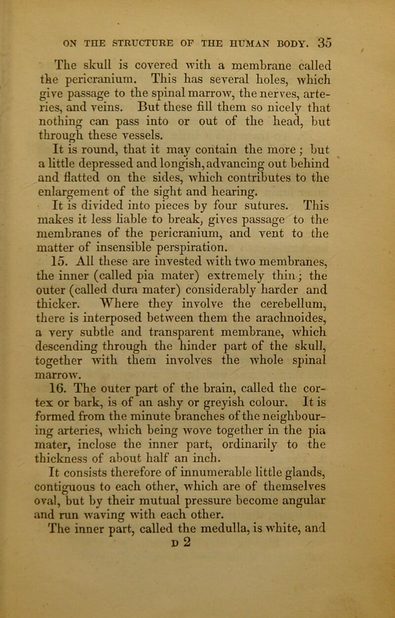 The skull is covered with a membrane called the pericranium. This has several holes, which give passage to the spinal marrow, the nerves, arte- ries, and veins. But these fill them so nicely that nothing can pass into or out of the head, but through these vessels. It is round, that it may contain the more ; but a little depressed and longish, advancing out behind and flatted on the sides, which contributes to the enlargement of the sight and hearing. It is divided into pieces by fom' sutures. This makes it less liable to break, gives passage to the membranes of the pericranium, and vent to the matter of insensible perspiration. 15. All these are invested with two membranes, the inner (called pia mater) extremely thin; the outer (called dura mater) considerably harder and thicker. Where they involve the cerebellum, there is interposed between them the arachnoides, a very subtle and transparent membrane, Avhich descending through the hinder part of the skull, together with them involves the whole spinal marrow’. 16. The outer part of the brain, called the cor- tex or bark, is of an ashy or greyish colom'. It is formed from the minute branches of the neighbour- ing arteries, w’hich being Avove together in the pia mater, inclose the inner part, ordinarily to the thickness of about half an inch. It consists therefore of innumerable little glands, contiguous to each other, w'hich are of themselves oval, but by their mutual pressure become angular and run w'aving with each other. The inner part, called the medulla, is Avhite, and D 2