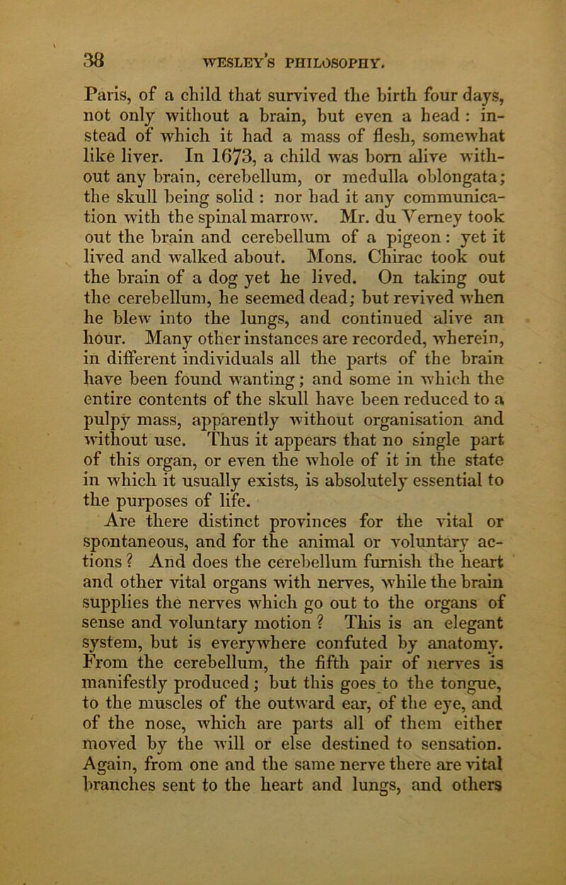 Paris, of a child that survived the hirth four days, not only without a brain, but even a head : in- stead of which it had a mass of flesh, somewhat like liver. In 1673, a child was bom alive with- out any brain, cerebellum, or medulla oblongata; the skull being solid : nor had it any communica- tion with the spinal marrow. Mr. du Yeraey took out the brain and cerebellum of a pigeon: yet it lived and walked about. Mons. Chirac took out the brain of a dog yet he lived. On taking out the cerebellum, he seemed dead; hut revived w’hen he blew into the lungs, and continued alive an hour. Many other instances are recorded, wherein, in difierent individuals all the parts of the brain have been found wanting; and some in which the entire contents of the skull have been reduced to a pulpy mass, apparently without organisation and without use. Thus it appears that no single part of this organ, or even the whole of it in the state in which it usually exists, is absolutely essential to the purposes of life. Are there distinct provinces for the vital or spontaneous, and for the animal or voluntary ac- tions ? And does the cerebellum furnish the heart and other vital organs with nerves, while the brain supplies the nerves which go out to the organs of sense and voluntary motion ? This is an elegant system, but is everywhere confuted by anatomy. From the cerebellum, the fifth pair of nerves is manifestly produced ; but this goes to the tongue, to the muscles of the outward ear, of the eye, and of the nose, which are parts all of them either moved by the will or else destined to sensation. Again, from one and the same nerve there are vital branches sent to the heart and lungs, and others