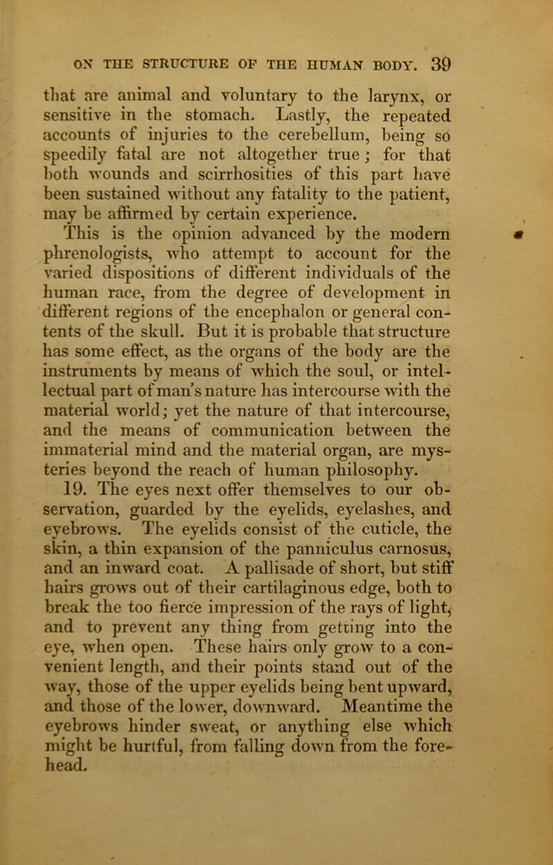 tliat are animal and voluntary to the larynx, or sensitive in the stomach. Lastly, the repeated accounts of injuries to the cerebellum, being so speedily fatal are not altogether true; for that both -wounds and scirrhosities of this part have been sustained without any fatality to the patient, may he affirmed by certain experience. This is the opinion advanced by the modern phrenologists, who attempt to account for the varied dispositions of different individuals of the human race, from the degree of development in different regions of the encephalon or general con- tents of the skull. But it is probable that structure has some effect, as the organs of the body are the instruments by means of which the soul, or intel- lectual part of man’s nature has intercourse with the material world; yet the nature of that intercourse, and the means of communication between the immaterial mind and the material organ, are mys- teries beyond the reach of human philosophy. 19. The eyes next offer themselves to our ob- servation, guarded by the eyelids, eyelashes, and eyebrows. The eyelids consist of the cuticle, the skin, a thin expansion of the panniculus carnosus, and an inward coat. A pallisade of short, hut stiff hairs grows out of their cartilaginous edge, both to break the too fierce impression of the rays of light, and to prevent any thing from getting into the eye, when open. These hairs only grow to a con- venient length, and their points stand out of the way, those of the upper eyelids being bent upward, and those of the lower, downward. Meantime the eyebrows hinder sweat, or anything else which might be hurtful, from falling down from the fore- he^.