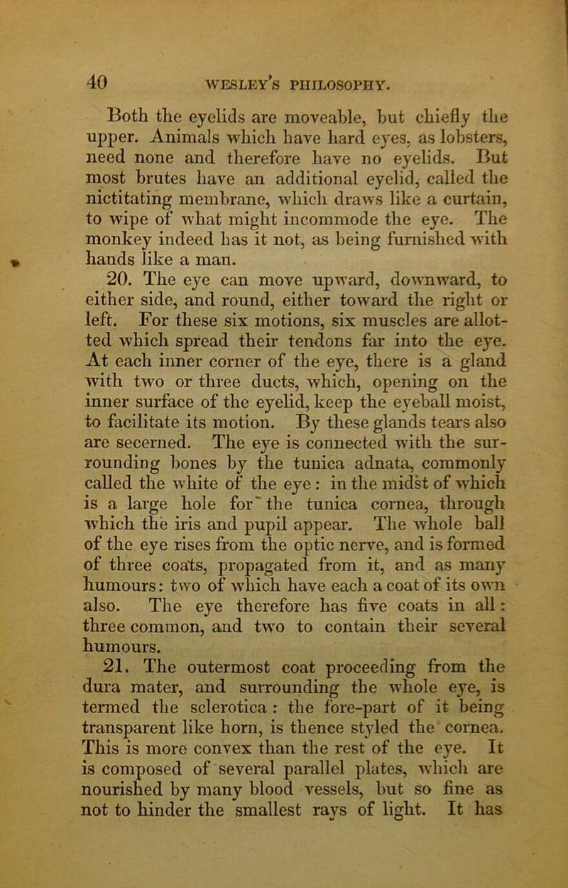 Both the eyelids are moveable, hut chiefly the upper. Animals which have hard eyes, as lobsters, need none and therefore have no eyelids. But most brutes have an additional eyelid, called the nictitating membrane, which draws like a curtain, to wipe of what might incommode the eye. The monkey indeed has it not, as being furnished with hands like a man. 20. The eye can move upward, downward, to either side, and round, either toward the right or left. For these six motions, six muscles are allot- ted which spread their tendons far into the eye. At each inner corner of the eye, there is a gland with two or three ducts, which, opening on the inner surface of the eyelid, keep the eyeball moist, to facilitate its motion. By these glands tears also are secerned. The eye is connected with the sur- rounding bones by the tunica adnata, commonly called the white of the eye : in the midst of which is a large hole for“ the tunica cornea, through which the iris and pupil appeal*. The whole ball of the eye rises from the optic nerve, and is formed of three coats, propagated from it, and as many humours: two of which have each a coat of its own also. The eye therefore has five coats in all: three common, and two to contain their several humours, 21. The outermost coat proceeding from the dura mater, and suitounding the whole eye, is termed the sclerotica : the fore-part of it being transparent like horn, is thence styled the cornea. This is more convex than the rest of the eye. It is composed of several parallel plates, which are nourished by many blood vessels, but so fine as not to hinder the smallest rays of light. It has