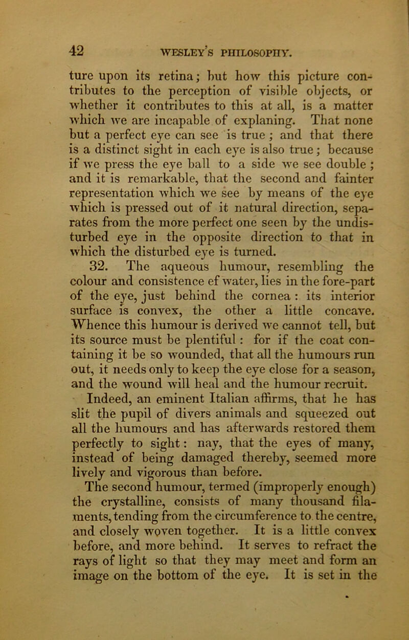 ture upon its retina; but how this picture con- tributes to the perception of visible objects, or whether it contributes to this at all, is a matter which we are incapable of explaning. That none but a perfect eye can see is true ; and that there is a distinct sight in each eye is also true; because if we press the eye ball to a side we see double ; and it is remarkable, that the second and fainter representation which we see by means of the eye which is pressed out of it natural direction, sepa- rates from the more perfect one seen by the undis- turbed eye in the opposite direction to that in which the disturbed eye is turned. 32. The aqueous humour, resembling the colour and consistence ef water, lies in the fore-part of the eye, just behind the cornea : its interior surface is convex, the other a little concave. Whence this humour is derived we cannot tell, but its source must be plentiful: for if the coat con- taining it be so wounded, that all the humours run out, it needs only to keep the eye close for a season, and the wound will heal and the humour recruit. Indeed, an eminent Italian affirms, that he has slit the pupil of divers animals and squeezed out all the humours and has afterwards restored them perfectly to sight: nay, that the eyes of many, instead of being damaged thereby, seemed more lively and vigorous than before. The second humour, termed (improperly enough) the crystalline, consists of many thousand fila- ments, tending from the circumference to. the centre, and closely woven together. It is a little convex before, and more behind. It serves to refract the rays of light so that they may meet and form an image on the bottom of the eye. It is set in the