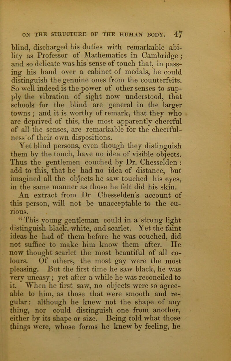 blind, discharged his duties -with remarkable abi- lity as Professor of Mathematics in Cambridge; and so delicate was his sense of touch that, in pass- ing his hand over a cabinet of medals, he could distinguish the genuine ones from the counterfeits. So -well indeed is the power of other senses to sup- ply the vibration of sight now understood, that schools for the blind are general in the larger towns ; and it is worthy of remark, that they who are deprived of this, the most apparently cheeiful of all the senses, are remarkable for the cheerful- ness of their own dispositions. Yet blind persons, even though they distinguish them by the touch, have no idea of visible objects. Thus the gentlemen couched by Dr. Chesseklen : add to this, that he had no idea of distance, but imagined all the objects he saw touched his eyes, in the same manner as those he felt did his skin. An extract from Dr. Chesselden’s account of this person, will not be unacceptable to the cu- rious. “ This young gentleman could in a strong light distinguish black, white, and scarlet. Yet the faint ideas he had of them before he was couched, did not suffice to make him know them after. He now thought scarlet the most beautiful of all co- lours. Of others, the most gay were the most pleasing. But the first time he saw black, he was very uneasy; yet after a while he was reconciled to it. When he first saw, no objects were so agree- able to him, as those that were smooth and re- gular : although he knew not the shape of any thing, nor could distinguish one from another, either by its shape or size. Being told what those things were, whose forms he knew by feeling, he