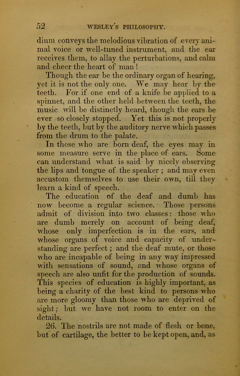dium conveys the melodious vibration of every ani- mal voice or well-timed instrument, and the ear receives them, to allay the perturbations, and calm and cheer the heart of man! Though the ear be the ordinary organ of hearing, yet it is not the only one. We may hear by the teeth. For if one end of a knife be applied to a spinnet, and the other held between the teeth, the music will be distinctly heard, though the ears be ever so closely stopped. Yet this is not properly by the teeth, but by the auditory nerve which passes from the drum to the palate. In those who are bom deaf, the eyes may in some measure serve in the place of ears. Some can understand what is said by nicely obsen-ing the lips and tongue of the speaker; and may even accustom themselves to use their own, till they learn a kind of speech. The education of the deaf and dumb has now become a regular science. Those persons admit of division into two classes: those who are dumb merely on account of being deaf, whose only imperfection is in the ears, and whose organs of voice and capacity of under- standing are perfect; and the deaf mute, or those who are incapable of being in any way impressed Avith sensations of sound, and Avhose organs of speech are also unfit for the production of sounds. This species of education is highly important, as being a charity of the best kind to persons Avho are more gloomy than those who are deprived of sight; but Ave have not room to enter on the details. 26. The nostrils are not made of flesh or bone, but of cartilage, the better to be kept open, and, as