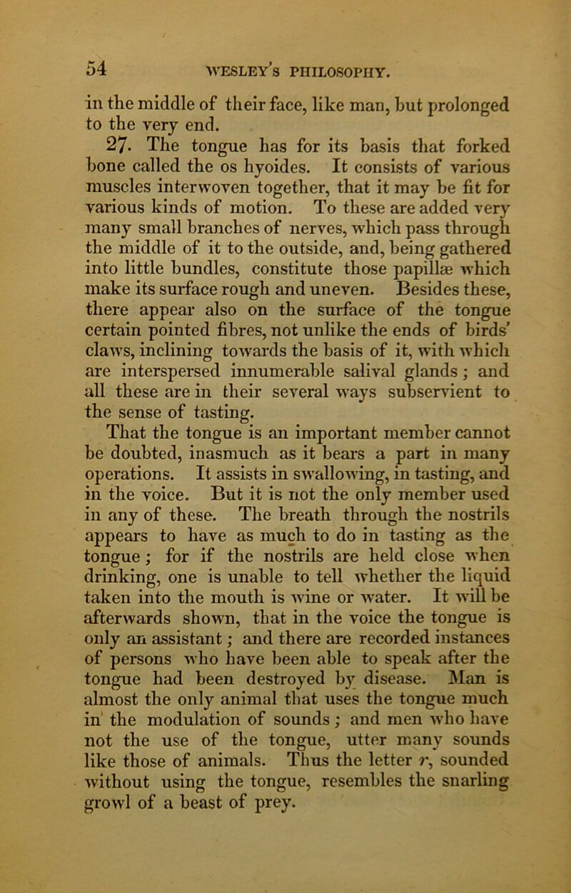 in tlie middle of their face, like man, but prolonged to the very end. 27. The tongue has for its basis that forked bone called the os hyoides. It consists of various muscles interwoven together, that it may be fit for various kinds of motion. To these are added very many small branches of nerves, which pass through the middle of it to the outside, and, being gathered into little bundles, constitute those papillae which make its surface rough and uneven. Besides these, there appear also on the surface of the tongue certain pointed fibres, not unlike the ends of birds’ claws, inclining towards the basis of it, with which are interspersed innumerable salival glands; and all these are in their several ways subservient to the sense of tasting. That the tongue is an important member cannot be doubted, inasmuch as it bears a part in many operations. It assists in swallowing, in tasting, and in the voice. But it is not the only member used in any of these. The breath through the nostrils appears to have as much to do in tasting as the tongue; for if the nostrils are held close when drinking, one is unable to tell whether the liquid taken into the mouth is Avine or Avater. It Avill be afterwards shown, that in the voice the tongue is only an assistant; and there are recorded instances of persons Avho have been able to speak after the tongue had been destroyed by disease. Man is almost the only animal that uses the tongue much in' the modulation of sounds ; and men Avho have not the use of the tongue, utter many sounds like those of animals. Thus the letter r, sounded Avithout using the tongue, resembles the snarling growl of a beast of prey.