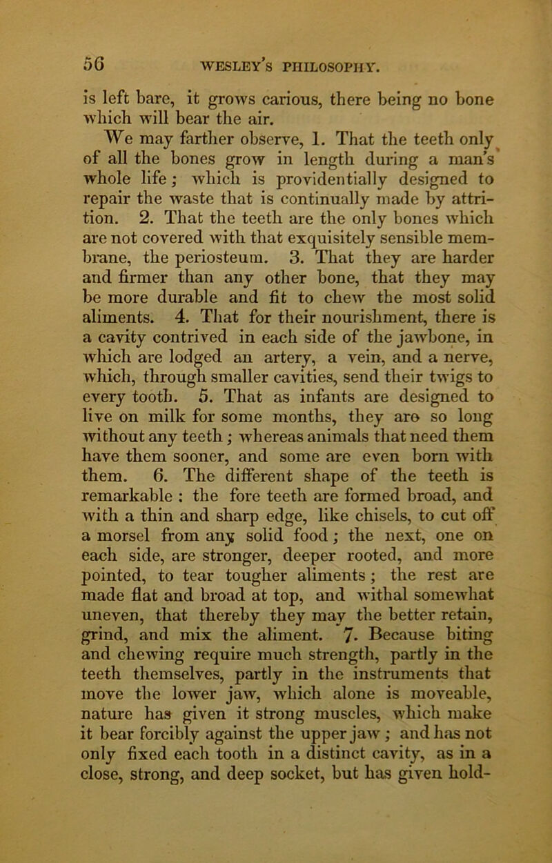 is left bare, it grows carious, there being no bone wbicb will bear the air. We may farther observe, 1. That the teeth only^ of all the bones grow in length during a man’s whole life; which is providentially designed to repair the waste that is continually made by attri- tion. 2. That the teeth are the only bones which are not covered with that exquisitely sensible mem- brane, the periosteum. 3. That they are harder and firmer than any other bone, that they may be more durable and fit to chew the most solid aliments. 4. That for their nourishment, there is a cavity contrived in each side of the jawbone, in Avliich are lodged an artery, a vein, and a nerve, which, through smaller cavities, send their twigs to every tooth. 5. That as infants are designed to live on milk for some months, they aro so long without any teeth; whereas animals that need them have them sooner, and some are even born with them. 6. The difierent shape of the teeth is remarkable : the fore teeth are formed broad, and Avith a thin and sharp edge, like chisels, to cut oft’ a morsel from any solid food; the next, one on each side, are stronger, deeper rooted, and more pointed, to tear tougher aliments; the rest are made flat and broad at top, and Avithal somewhat uneven, that thereby they may the better retain, grind, and mix the aliment. 7* Because biting and chewing require much strength, partly in the teeth themselves, partly in the instruments that move the loAver jaAV, which alone is moveable, nature has given it strong muscles, which make it bear forcibly against the upper jaw; and has not only fixed each tooth in a distinct cavity, as in a close, strong, and deep socket, but has given hold-