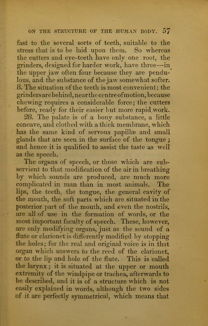 fast to the several sorts of teeth, suitable to the stress that is to he laid upon them. So whereas the cutters and eye-teeth have only one root, the grinders, designed for harder work, have three—in the upper jaw often four because they are pendu- lous, and the substance of the jaw somewhat softer. 8. The situation of the teeth is most convenient: the grinders are behind, near the centre of motion, because cheuang requires a considerable force; the cutters before, ready for their easier but more rapid Avork. 28. The palate is of a bony substance, a little concave, and clothed Avith a thick membrane, which has the same kind of servous papillae and small glands that are seen in the surface of the tongue; and hence it is qualified to assist the taste as AA^ell as the speech. The organs of speech, or those which are sub- servient to that modification of the air in breathing by Avhich sounds are produced, are much more complicated in man than in most animals. The lips, the teeth, the tongue, the general cavity of the mouth, the soft parts which are situated in the posterior part of the mouth, and even the nostrils, are all of use in the formation of words, or the most important faculty of speech. These, however, are only modifying organs, just as the sound of a flute or clarionet is differently modified by stopping the holes; for the real and original Amice is in that organ which ansAvers to the reed of the clarionet, or to the lip and hole of the flute. This is called the larynx; it is situated at the upper or mouth extremity of the Avindpipe or trachea, afterwards to be described, and it is of a structure Avhich is not easily explained in Avords, although the tAvo sides of it are perfectly symmetrical, which means that