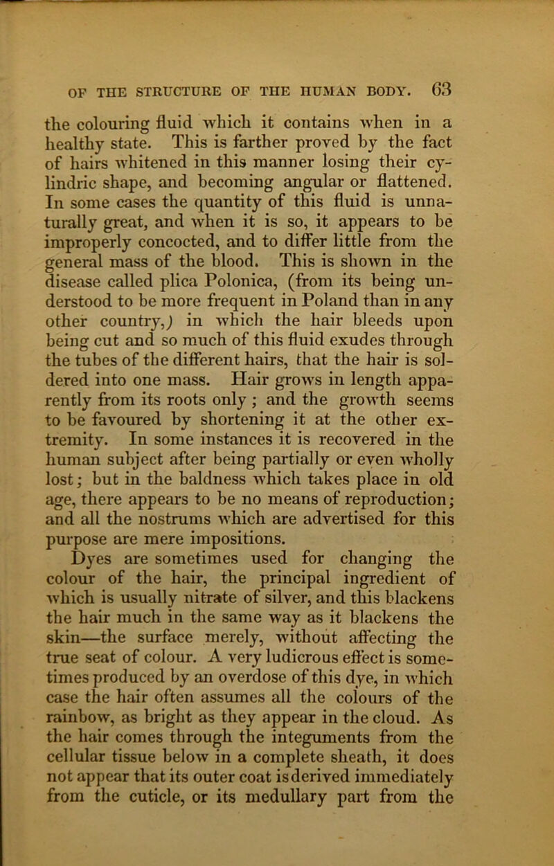 the colouring fluid which it contains when in a healthy state. This is farther proved by the fact of hairs whitened in this manner losing their cy- lindric shape, and becoming angular or flattened. In some cases the quantity of this fluid is unna- turally great, and when it is so, it appears to be improperly concocted, and to differ little from the general mass of the blood. This is shoAvn in the disease called plica Polonica, (from its being un- derstood to be more frequent in Poland than in any other country,^ in which the hair bleeds upon being cut and so much of this fluid exudes through the tubes of the different hairs, that the hair is sol- dered into one mass. Hair grows in length appa- rently from its roots only ; and the growth seems to be favoured by shortening it at the other ex- tremity. In some instances it is recovered in the human subject after being partially or even wholly lost; but in the baldness which takes place in old age, there appears to be no means of reproduction; and all the nostrums which are advertised for this purpose are mere impositions. Dyes are sometimes used for changing the colour of the hair, the principal ingredient of which is usually nitrate of silver, and this blackens the hair much in the same way as it blackens the skin—the surface merely, without affecting the true seat of colour. A very ludicrous effect is some- times produced by an overdose of this dye, in Avhich case the hair often assumes all the colours of the rainbow, as bright as they appear in the cloud. As the hair comes through the integuments from the cellular tissue below in a complete sheath, it does not appear that its outer coat is derived immediately from the cuticle, or its medullary part from the