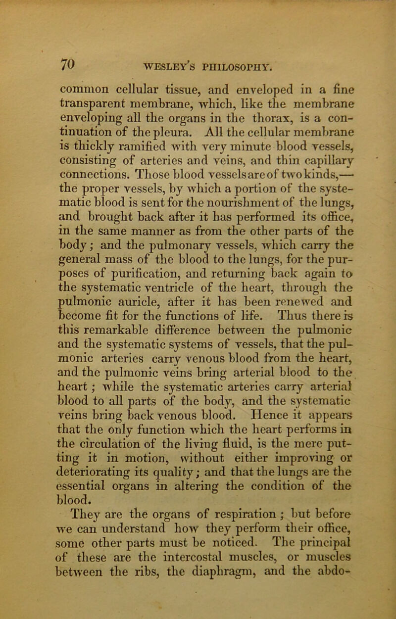 common cellular tissue, and enveloped in a fine transparent membrane, which, like the membrane enveloping all the organs in the thorax, is a con- tinuation of the pleura. All the cellular membrane is thickly ramified with very minute blood vessels, consisting of arteries and veins, and thin capillary connections. Those blood vessels are of two kinds,— the proper vessels, by which a portion of the syste- matic blood is sent for the nourishment of the lungs, and brought back after it has performed its office, in the same manner as from the other parts of the body; and the pulmonary vessels, which carry the general mass of the blood to the lungs, for the pur- poses of purification, and returning back again to the systematic ventricle of the heart, through the pulmonic auricle, after it has been renewed and become fit for the functions of life. Thus there is this remarkable difference between the pulmonic and the systematic systems of vessels, that the pul- monic arteries carry venous blood from the heart, and the pulmonic veins bring arterial blood to the heart; while the systematic arteries caiTy arterial blood to all parts of the body, and the systematic veins bring back venous blood. Hence it appears that the only function which the heart performs in the circulation of the living fluid, is the mere put- ting it in motion, without either improving or deteriorating its quality; and that the lungs are the essential organs in altering the condition of the blood. They are the organs of respiration ; but before we can understand how they perform their office, some other parts must be noticed. The principal of these are the intercostal muscles, or muscles between the ribs, the diaphragm, and the abdo-