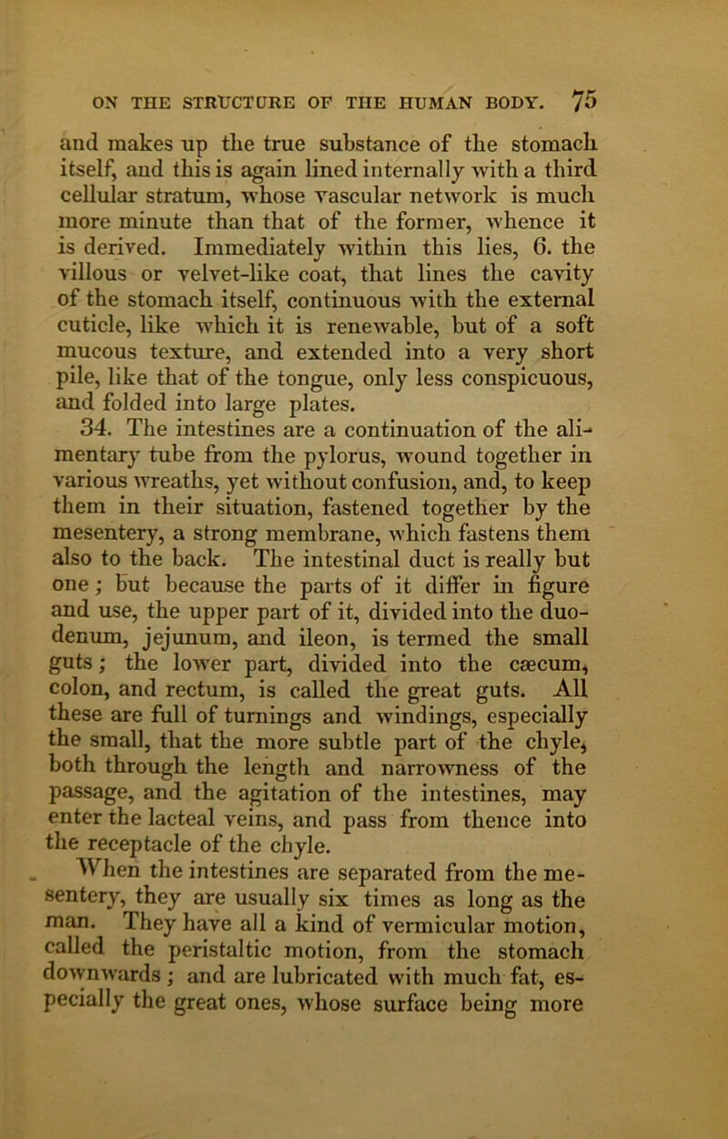 and makes up tlie true substance of the stomach itself, aud this is again lined internally Avith a third cellular stratum, Avhose vascular network is much more minute than that of the former, Avhence it is derived. Immediately Avithin this lies, 6. the villous or velvet-like coat, that lines the cavity of the stomach itself, continuous Avith the external cuticle, like Avhich it is reneAvable, but of a soft mucous texture, and extended into a very short pile, like that of the tongue, only less conspicuous, and folded into large plates. 34. The intestines are a continuation of the ali-' mentary tube from the pylorus, wound together in various AAveaths, yet Avithout confusion, and, to keep them in their situation, fastened together by the mesentery, a strong membrane, Avhich fastens them also to the back. The intestinal duct is really but one; but because the parts of it differ m figure and use, the upper part of it, divided into the duo- denmn, jejunum, and ileon, is termed the small guts; the lower part, divided into the csecum, colon, and rectum, is called the great guts. All these are full of turnings and Avindings, especially the small, that the more subtle part of the chyle, both through the length and narroAvness of the passage, and the agitation of the intestines, may enter the lacteal veins, and pass from thence into the receptacle of the chyle. When the intestines are separated from the me- sentery, they are usually six times as long as the man. They have all a kind of vermicular motion, called the peristaltic motion, from the stomach doAvnAvards ; and are lubricated with much fat, es- pecially the great ones, Avhose surface being more