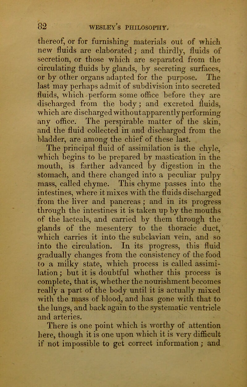 thereof, or for furnishing materials out of which new fluids are elaborated; and thirdly, fluids of secretion, or those which are separated from the circulating fluids by glands, by secreting surfaces, or by other organs adapted for the purpose. The last may perhaps admit of subdivision into secreted fluids, which perform some office before they are discharged from the body; and excreted fluids, which are discharged without apparently performing any office. The perspirable matter of the skin, and the fluid collected in and discharged from the bladder, are among the chief of these last. The principal fluid of assimilation is the chyle, which begins to be prepared by mastication in the mouth, is farther advanced by digestion in the stomach, and there changed into a peculiar pulpy mass, called chyme. This chyme passes into the intestines, where it mixes with the fluids discharged from the liver and pancreas ; and in its progress through the intestines it is taken up by the mouths of the lacteals, and carried by them through the glands of the mesentery to the thoracic duct, which carries it into the subclavian vein, and so into the circulation. In its progress, this fluid gradually changes from the consistency of the food to a milky state, which process is called assimi* lation; but it is doubtful whether this process is complete, that is, whether the nourishment becomes really a part of the body until it is actually mixed with the mass of blood, and has gone with that to the lungs, and back again to the systematic ventricle and arteries. There is one point which is worthy of attention here, though it is one upon which it is very difficult if not impossible to get correct information; and