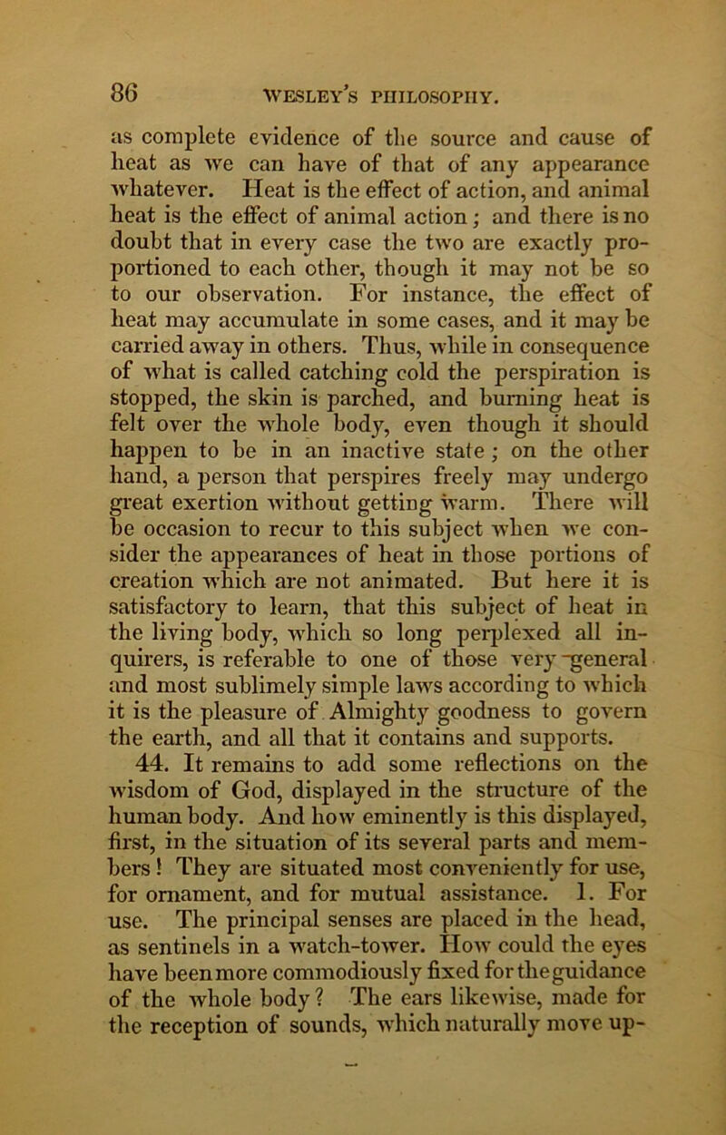 as complete evidence of tlie soui-ce and cause of heat as we can have of that of any appearance Avhatever. Heat is the effect of action, and animal heat is the effect of animal action; and there is no doubt that in every case the two are exactly pro- portioned to each other, though it may not be so to our observation. For instance, the effect of heat may accumulate in some cases, and it may be carried away in others. Thus, while in consequence of ■what is called catching cold the perspiration is stopped, the skin is parched, and burning heat is felt over the whole body, even though it should happen to be in an inactive state; on the other hand, a jierson that perspires freely may undergo great exertion without getting warm. There will be occasion to recur to this subject when we con- sider the appearances of heat in those portions of creation w'hich are not animated. But here it is satisfactory to learn, that this subject of heat in the living body, which so long perplexed all in- quirers, is referable to one of those very general and most sublimely simple laws according to Avhich it is the pleasure of Almighty goodness to govern the earth, and all that it contains and supports. 44. It remains to add some reflections on the Avisdom of God, displayed in the structure of the human body. And how eminently is this displayed, first, in the situation of its several parts and mem- bers ! They are situated most conA^eniently for use, for ornament, and for mutual assistance. 1. For use. The principal senses are placed in the head, as sentinels in a watch-toAver. IIoav could the eyes have beenmore commodiously fixed for the guidance of the Avhole body ? The ears likeAvise, made for the reception of sounds, Avhich naturally move up-