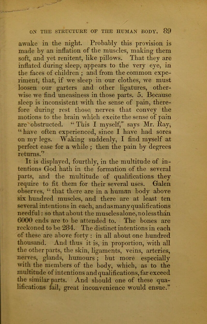 awake in the night. Probably this provision is made by an inflation of the muscles, making them soft, and yet renitent, like pillows. That they are inflated during sleep, appears to the very eye, in the faces of children ; and from the common expe- riment, that, if we sleep in our clothes, we must loosen our garters and other ligatures, other- wise we find uneasiness in those parts. 5. Because sleep is inconsistent with the sense of pain, there- fore during rest thoso nerves that convey the motions to the brain which excite the sense of pain are'obstructed. “ This I myself,” says Mr. Ray, “ have often experienced, since I have had sores on my legs. Waking suddenly, I find myself at perfect ease for a while ; then the pain by degrees returns.'’ It is displayed, fourthly, in the multitude of in- tentions God hath in the formation of the several parts, and the multitude of qualifications they require to fit them for their several uses. Galen observes, “ that there are in a human body above six hundred muscles, and there are at least ten several intentions in each, and as many qualifications needful: so that about the musclesalone,nolessthan 6000 ends are to be attended to. The bones are reckoned to he 284, The distinct intentions in each of these are above forty : in all about one hundred thousand. And thus it is, in proportion, with all the other parts, the skin, ligaments, veins, arteries, nerves, glands, humours; but more especially with the members of the body, which, as to the multitude of intentions and qualifications, far exceed the similar parts. And should one of these qua- lifications fail, great inconvenience would ensue.”