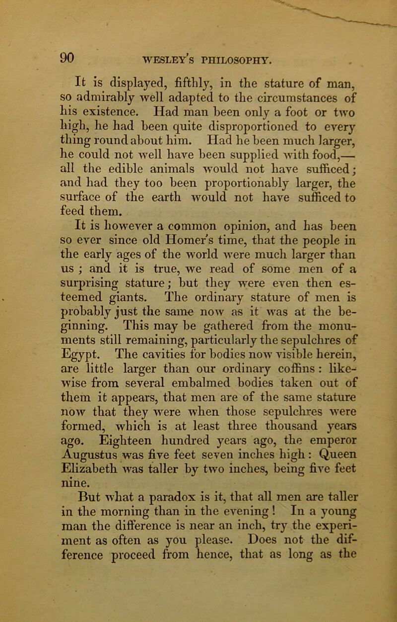 It is displayed, fifthly, in the stature of man, so admirably well adapted to the circumstances of liis existence. Had man been only a foot or two high, he had been quite disproportioned to every thing round about him. Had he been much larger, he could not well have been supplied Avith food,— all the edible animals would not have sufficed; and had they too been proportionably larger, the surface of the earth Avould not have sufficed to feed them. It is however a common opinion, and has been so CAmr since old Homer s time, that the people in the early ages of the world Avere much larger than us ; and it is true, we read of some men of a surprising stature; but they were even then es- teemed giants. The ordinary stature of men is probably just the same noAv as it Avas at the be- ginning. This may be gathered from the monu- ments still remaining, particularly the sepulchres of Egypt. The cavities for bodies now visible herein, are little larger than our ordinary coffins : like- wise from several embalmed bodies taken out of them it appears, that men are of the same stature noAv that they Avere when those sepulchres were formed, which is at least three thousand years ago. Eighteen hundred years ago, the emperor Augustus was five feet seven inches high: Queen Elizabeth Avas taller by two inches, being five feet nine. But AA’hat a paradox is it, that all men are taller in the morning than in the evening! In a young man the difference is near an inch, try the experi- ment as often as you please. Does not the dif- ference proceed from hence, that as long as the