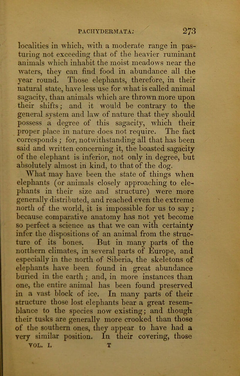 localities in 'vvbicli, ■with a moderate range in pas- tuiinor not exceeding that of the heavier ruminant animals which inhabit the moist meadows near the Avaters, they can find food in abundance all the year round. Those elephants, therefore, in their natural state, haA^e less use for Avhat is called animal sagacity, than animals AA^hich are thrown more upon their shifts; and it AA^ould he contrary to the general system and laAv of nature that they should possess a degree of this sagacity, AA^hich their proper place in nature does not require. The fact corresponds ; for, notAvithstanding all that has been said and AA'ritten concerning it, the boasted sagacity of the elephant is inferior, not only in degree, but absolutely almost in kind, to that of the dog. What may have been the state of things Avhen elephants (or animals closely approaching to ele- phants in their size and structure) Avere more generally disti-ibuted, and reached even the extreme north of the Avorld, it is impossible for us to say ; because comparative anatomy has not yet become so perfect a science as that Ave can Avith certainty infer the dispositions of an animal from the struc- ture of its bones. But in many parts of the northern climates, in several parts of Europe, and especially in the north of Siberia, the skeletons of elephants have been found in great abundance buried in the earth; and, in more instances than one, the entire animal has been formd preserved in a vast block of ice. In many parts of their structure those lost elephants bear a great resem- blance to the species now existing; and though their tusks are generally more crooked than those of the southern ones, they appear to have had a very similar position. In their covering, those VOL. I. T