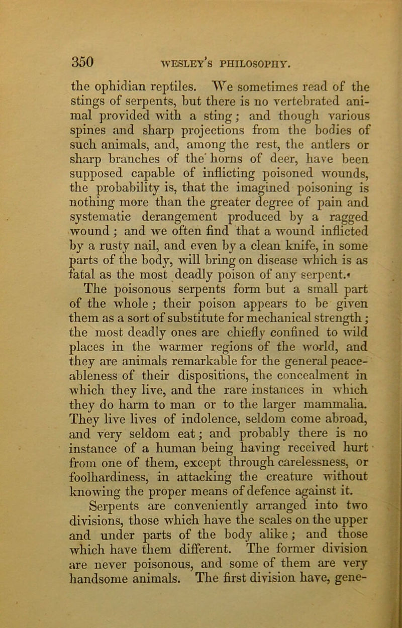 the ophidian reptiles. We sometimes read of the stings of serpents, but there is no vertehrated ani- mal provided with a sting; and though various spines and sharp projections from the bodies of such animals, and, among the rest, the antlers or sharp branches of the' horns of deer, have been supposed capable of inflicting poisoned wounds, the probability is, that the imagined poisoning is nothing more than the greater degree of pain and systematic derangement produced by a ragged wound ; and w^e often find that a wound inflicted by a rusty nail, and even by a clean knife, in some parts of the body, will bring on disease which is as fatal as the most deadly poison of any serpent.* The poisonous serpents form but a small part of the whole ; their poison appears to be given them as a sort of substitute for mechanical strength; the most deadly ones are chiefly confined to wild places in the warmer regions of the w^orld, and they are animals remarkable for the general peace- ableness of their dispositions, the concealment in which they live, and the rare instances in which they do harm to man or to the larger mammalia. They live lives of indolence, seldom come abroad, and very seldom eat; and probably there is no instance of a human being having received hurt from one of them, except through carelessness, or foolhardiness, in attacking the creature without knowing the proper means of defence against it. Serpents are conveniently arranged into two divisions, those which have the scales on the upper and under parts of the body alike; and those which have them different. The former division are never poisonous, and some of them are very handsome animals. The first division have, gene-