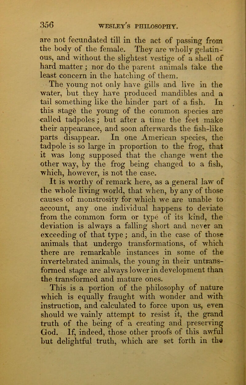 are not fecundated till in the act of passing from the body of the female. They are wholly gelatin- ous, and without the slightest vestige of a shell of hard matter; nor do the parent animals take the least concern in the hatching of them. The young not only have gills and live in the water, but they have produced mandibles and a tail something like the hinder part of a fish. In this stage the young of the common species are called tadpoles; but after a time the feet make their appearance, and soon afterwards the fish-like parts disappear. In one American species, the tadpole is so large in proportion to the frog, that it was long supposed that the change went the other way, by the frog being changed to a fish, which, however, is not the case. It is worthy of remark here, as a general law of the whole living world, that when, by any of those causes of monstrosity for which we are unable to account, any one individual happens to deviate from the common form or type of its kind, the deviation is always a falling short and never an exceeding of that type; and, in the case of those animals that undergo transformations, of which there are remarkable instances in some of the invertebrated animals, the young in their untrans- formed stage are always lower in development than the transformed and mature ones. This is a portion of the philosophy of nature which is equally fraught with wonder and with instruction, and calculated to force upon us, even should we vainly attempt to resist it, the grand truth of the being of a creating and preserving God. If, indeed, those other proofs of this awful but delightful truth, w^hich are set forth in the