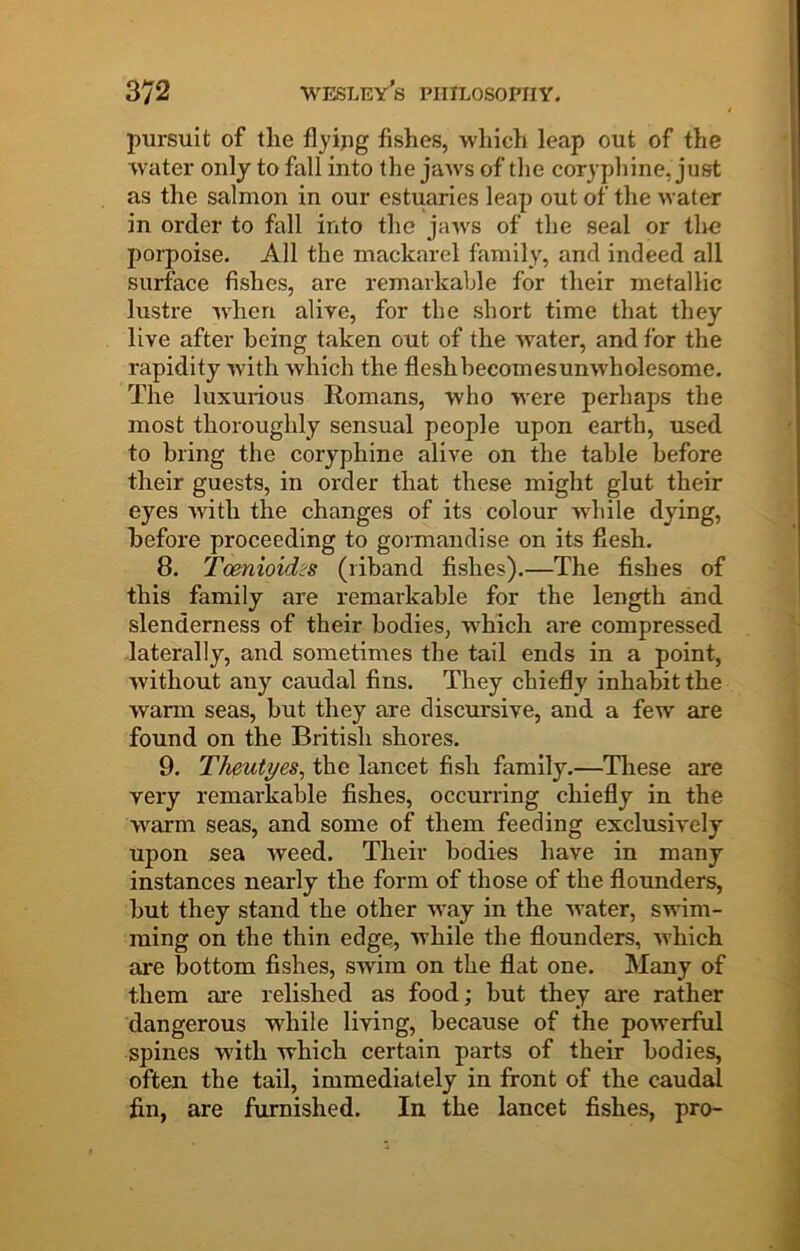 pursuit of the flyipg fishes, -vvliich leap out of the water only to fall into the jaws of tlie coryphine, just as the salmon in our estuaries leap out of the water in order to fall into the jaws of the seal or tire porpoise. All the mackarel family, and indeed all surface fishes, are remarkable for their metallic lustre when alive, for the short time that they live after being taken out of the water, and for the rapidity with which the flesh becomes unwholesome. The luxurious Romans, who were perhaps the most thoroughly sensual people upon earth, used to bring the coryphine alive on the table before their guests, in order that these might glut their eyes ■with the changes of its colour while dying, before proceeding to gormandise on its flesh. 8. Tcenioidis (riband fishes).—The fishes of this family are remarkable for the length and slenderness of their bodies, which are compressed laterally, and sometimes the tail ends in a point, without any caudal fins. They chiefly inhabit the warm seas, but they are discursive, and a few are found on the British shores. 9. Theutyes, the lancet fish family.—Tliese are very remarkable fishes, occurring chiefly in the warm seas, and some of them feeding exclusively upon sea weed. Their bodies have in many instances nearly the form of those of the flounders, but they stand the other way in the water, swim- ming on the thin edge, while the flounders, which are bottom fishes, swim on the flat one. Many of them are relished as food; but they are rather dangerous while living, because of the powerful spines 'vv’ith which certain parts of their bodies, often the tail, immediately in front of the caudal fin, are furnished. In the lancet fishes, pro-