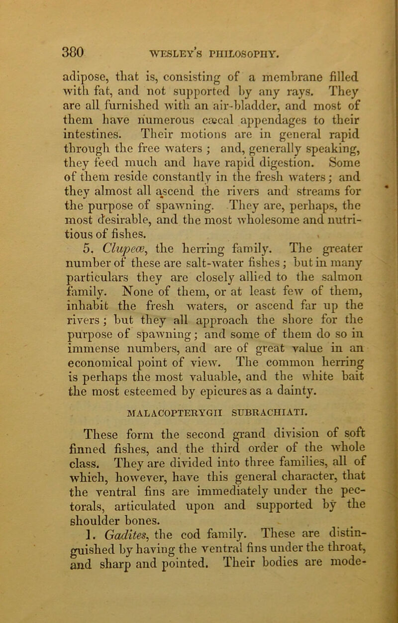 300 adipose, that is, consisting of a membrane filled with fat, and not supported hy any rays. They are all furnished with an air-bladder, and most of them have numerous cascal appendages to their intestines. Their motions are in general rapid through the free waters ; and, generally speaking, they feed much and have rapid digestion. Some of them reside constantly in the fresh waters; and they almost all ascend the rivers and streams for the purpose of spawning. They are, perhaps, the most desirable, and the most wholesome and nutri- tious of fishes. 5. Clupece^ the herring family. The greater number of these are salt-Avater fishes; but in many particulars they are closely allied to the salmon family. None of them, or at least few of them, inhabit the fresh waters, or ascend far up the rivers ; but they all approach the shore for the purpose of spawning; and some of them do so in immense numbers, and are of great value in an economical point of view. The common herring is perhaps the most valuable, and the white bait the most esteemed by epicures as a dainty. MALACOPTERYGII SUBRACHIATI. These form the second grand division of soft finned fishes, and the third order of the whole class. They are divided into three families, all of which, however, have this genei’al character, that the ventral fins are immediately under the pec- torals, articulated upon and supported by the shoulder bones. 1. Gadites, the cod family. These are distin- guished by having the ventral fins under the throat, and sharp and pointed. Their bodies are mode-