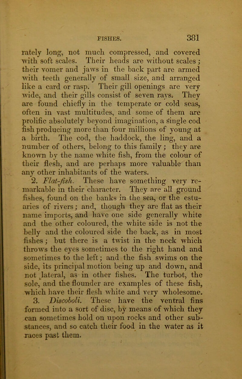 rately long, not mucli compressed, and covered ■with soft scales. Their heads are without scales ; their vomer and jaws in the back piirt are armed with teeth generally of small size, and arranged like a card or rasp. Their gill openings are very wide, and their gills consist of seven rays; They are found chiefly in the temperate or cold seas, often in vast multitudes, and some of them are prolific absolutely beyond imagination, a Single cod fish producing more than four millions of young at a birth. The cod, the haddock, the ling, and a number of others, belong to this family; they are known by the name white fish, from the colour of their flesh, and are perhaps more valuable than any other inhabitants of the waters. 2. Flat-fish. These have something very re- markable in their character. They are all ground fishes, found on the banks in the sea, or the estu- aries of rivers; and, though they are flat as their name imports, and have one side generally white and the other coloured, the white side is not the belly and the coloured side the back, as in most fishes; but there is a twist in the neck which throws the eyes sometimes to the right hand and sometimes to the left; and the fish swims on the side, its principal motion being up and down, and not ^lateral, as in other fishes. The turbot, the sole, and the flounder are examples of these fish, which have their flesh white and very wholesome. 3. Discoboli. These have the ventral fins formed into a sort of disc, by means of which they can sometimes hold on upon rocks and other sub- stances, and so catch their food in the water as it races past them.